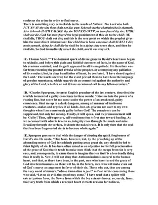 confesses the crime in order to find mercy. 
There is something very remarkable in the words of 
athan: The Lord also hath 
PUT AWAY thy sin; thou shalt not die; gam Yehovah heebir chattathecha lo thamuth, 
Also Jehovah HATH CAUSED thy sin TO PASS OVER, or transferred thy sin; THOU 
shalt not die. God has transferred the legal punishment of this sin to the child; HE 
shall die, THOU shalt not die; and this is the very point on which the prophet gives 
him the most direct information: The child that is born unto thee shall SURELY die; 
moth yamuth, dying he shall die-he shall be in a dying state seven days, and then he 
shall die. So God immediately struck the child, and it was very sick. 
1C. Thomas Scott, “The dormant spark of divine grace in David’s heart now began 
to rekindle, and before this plain and faithful statement of facts, in the name of God, 
his evasions vanished, and his guilt appeared in all its magnitude. He therefore was 
far from resenting the pointed rebuke of the prophet, or attempting any palliation 
of his conduct; but, in deep humiliation of heart, he confessed, ‘I have sinned against 
the Lord.’ The words are few; but the event proved them to have been the language 
of genuine repentance, which regards sin as committed against the authority and 
glory of the Lord, whether or not it have occasioned evil to any fellow-creature.” 
1D. “Charles Spurgeon, the great English preacher of the last century, described the 
terrible torment of a guilty conscience in these words: “Give me into the power of a 
roaring lion, but never let me come under the power of an awakened, guilty 
conscience. Shut me up in a dark dungeon, among all manner of loathsome 
creatures--snakes and reptiles of all kinds--but, oh, give me not over to my own 
thoughts when I am consciously guilty before God! The conscience can be 
suppressed, but only for so long. Finally, it will speak, and its pronouncement will 
be: Guilty! Thus, self-exposure, self-condemnation is first step toward healing. As 
we reconnect with what is true in us, integrity rises through the muck and mire. 
Breaking through the surface, it shouts the naked truth. It is only then that the soul 
that has been fragmented starts to become whole again.” 
1E. Spurgeon goes on to deal with the danger of abusing the quick forgiveness of 
David's sin. He wrote, “One fears, however, lest, by the preaching up of the 
abounding mercy of God in suddenly putting away great sin, any should be led to 
think lightly of sin. It has been often raised as an objection to the full proclamation 
of the grace of God that it tends to make men think that the escape from sin is very 
easy, and, consequently, to cause them to imagine that sin itself is a less deadly thing 
than it really is. 
ow, I will not deny that Antinomianism is natural to the human 
heart, and that, as there have been, in the past, men who have turned the grace of 
God into licentiousness, so there will be, in the future, men who will make even out 
of God’s mercy an argument in favor of their sin. Those who act, thus are among 
the very worst of sinners, “whose damnation is just,” as Paul wrote concerning those 
who said, “Let us do evil, that good may come.” I have read that a spider will 
extract poison from, the flower from which the bee extracts honey; so, surely, from; 
that very truth from which a renewed heart extracts reasons for holiness, 
 