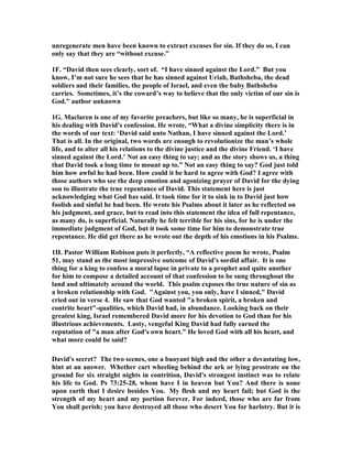unregenerate men have been known to extract excuses for sin. If they do so, I can 
only say that they are “without excuse.” 
1F. “David then sees clearly, sort of. “I have sinned against the Lord.” But you 
know, I’m not sure he sees that he has sinned against Uriah, Bathsheba, the dead 
soldiers and their families, the people of Israel, and even the baby Bathsheba 
carries. Sometimes, it’s the coward’s way to believe that the only victim of our sin is 
God.” author unknown 
1G. Maclaren is one of my favorite preachers, but like so many, he is superficial in 
his dealing with David's confession. He wrote, “What a divine simplicity there is in 
the words of our text: ‘David said unto 
athan, I have sinned against the Lord.’ 
That is all. In the original, two words are enough to revolutionize the man’s whole 
life, and to alter all his relations to the divine justice and the divine Friend. ‘I have 
sinned against the Lord.’ 
ot an easy thing to say; and as the story shows us, a thing 
that David took a long time to mount up to.” 
ot an easy thing to say? God just told 
him how awful he had been. How could it be hard to agree with God? I agree with 
those authors who see the deep emotion and agonizing prayer of David for the dying 
son to illustrate the true repentance of David. This statement here is just 
acknowledging what God has said. It took time for it to sink in to David just how 
foolish and sinful he had been. He wrote his Psalms about it later as he reflected on 
his judgment, and grace, but to read into this statement the idea of full repentance, 
as many do, is superficial. 
aturally he felt terrible for his sins, for he is under the 
immediate judgment of God, but it took some time for him to demonstrate true 
repentance. He did get there as he wrote out the depth of his emotions in his Psalms. 
1H. Pastor William Robison puts it perfectly, “A reflective poem he wrote, Psalm 
51, may stand as the most impressive outcome of David's sordid affair. It is one 
thing for a king to confess a moral lapse in private to a prophet and quite another 
for him to compose a detailed account of that confession to be sung throughout the 
land and ultimately around the world. This psalm exposes the true nature of sin as 
a broken relationship with God. Against you, you only, have I sinned, David 
cried out in verse 4. He saw that God wanted a broken spirit, a broken and 
contrite heart-qualities, which David had, in abundance. Looking back on their 
greatest king, Israel remembered David more for his devotion to God than for his 
illustrious achievements. Lusty, vengeful King David had fully earned the 
reputation of a man after God's own heart. He loved God with all his heart, and 
what more could be said? 
David's secret? The two scenes, one a buoyant high and the other a devastating low, 
hint at an answer. Whether cart wheeling behind the ark or lying prostrate on the 
ground for six straight nights in contrition, David's strongest instinct was to relate 
his life to God. Ps 73:25-28, whom have I in heaven but You? And there is none 
upon earth that I desire besides You. My flesh and my heart fail; but God is the 
strength of my heart and my portion forever. For indeed, those who are far from 
You shall perish; you have destroyed all those who desert You for harlotry. But it is 
 