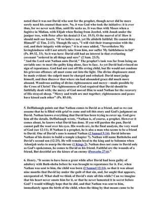 noted that it was not David who sent for the prophet, though never did he more 
sorely need his counsel than now. 
o, it was God who took the initiative: it is ever 
thus, for we never seek Him, until He seeks us. It was thus with Moses when a 
fugitive in Midian, with Elijah when fleeing from Jezebel, with Jonah under the 
juniper tree, with Peter after his denial (1 Cor. 15:5). O the marvel of it! How it 
should melt our hearts. "If we believe not, yet He abideth faithful: He cannot deny 
Himself" (2 Tim. 2:13). Though He says, "I will visit their transgression with the 
rod, and their iniquity with stripes." it is at once added, "
evertheless My 
lovingkindness will I not utterly take from him, nor suffer My faithfulness to fail" 
(Ps. 89:32, 33). So it was here: David still had an interest in that everlasting 
covenant "ordered in all things and sure" (2 Sam. 23:5). 
"And the Lord sent 
athan unto David." The prophet’s task was far from being an 
enviable one: to meet the guilty king alone, face to face. As yet David had evinced no 
sign of repentance. God had not cast off His erring child, but He would not condone 
his grievous offenses: all must come out into the light. The divine displeasure must 
be made evident: the culprit must be charged and rebuked: David must judge 
himself, and then discover that where sin had abounded grace did much more 
abound. Wondrous uniting of divine righteousness and mercy―made possible by 
the Cross of Christ! The righteousness of God required that David should be 
faithfully dealt with; the mercy of God moved Him to send 
athan for the recovery 
of His strayed sheep. "Mercy and truth are met together; righteousness and peace 
have kissed each other" (Ps. 85:10). 
5. Deffinbaugh points out that 
athan comes to David as a friend, and so we can 
assume that he is filled with grief to come and tell this story and God's judgment on 
David. 
athan knows everything that David has been trying to cover up. God gave 
him all the details. Deffinbaugh wrote, “
athan is, of course, a prophet. However it 
comes about, he knows what David has done. If you will pardon the pun, David 
cannot pull the wool over his eyes. His words are, in the final analysis, the very word 
of God (see 12:11). If 
athan is a prophet, he is also a man who seems to be a friend 
to David. One of David's sons is named 
athan (2 Samuel 5:14). David informs 

athan of his desire to build a temple (chapter 7). 
athan will name Bathsheba and 
David's second son (12:25). He will remain loyal to the king and to Solomon when 
Adonijah seeks to usurp the throne (1 Kings 2). 
athan does not come to David only 
as God's spokesman, he comes to David as his friend. Faithful are the wounds of a 
friend, But deceitful are the kisses of an enemy (Proverbs 27:6).” 
6. Henry, “It seems to have been a great while after David had been guilty of 
adultery with Bath-sheba before he was brought to repentance for it. For, when 

athan was sent to him, the child was born (2 Samuel 12:14), so that it was about 
nine months that David lay under the guilt of that sin, and, for aught that appears, 
unrepented of. What shall we think of David's state all this while? Can we imagine 
that his heart never smote him for it, or that he never lamented it in secret before 
God? I would willingly hope that he did, and that 
athan was sent to him, 
immediately upon the birth of the child, when the thing by that means came to be 
 