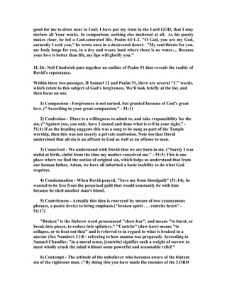 good for me to draw near to God; I have put my trust in the Lord GOD, that I may 
declare all Your works. In comparison, nothing else mattered at all. As his poetry 
makes clear, he led a God-saturated life. Psalm 63:1-2, O God, you are my God, 
earnestly I seek you, he wrote once in a desiccated desert. My soul thirsts for you, 
my body longs for you, in a dry and weary land where there is no water.... Because 
your love is better than life, my lips will glorify you. 
1I. Dr. 
eil Chadwick puts together an outline of Psalm 51 that reveals the reality of 
David's repentance. 
Within these two passages, II Samuel 12 and Psalm 51, there are several C words, 
which relate to this subject of God's forgiveness. We'll look briefly at the list, and 
then focus on one. 
1) Compassion - Forgiveness is not earned, but granted because of God's great 
love. (According to your great compassion. - 51:1) 
2) Confession - There is a willingness to admit to, and take responsibility for the 
sin. (Against you, you only, have I sinned and done what is evil in your sight. - 
51:4) If as the heading suggests this was a song to be sung as part of the Temple 
worship, then this was not merely a private confession. 
ote too that David 
understood that all sin is an affront to God as well as an offense to man. 
3) Conceived - We understand with David that we are born in sin. (Surely I was 
sinful at birth, sinful from the time my mother conceived me. - 51:5) This is one 
place where we find the notion of original sin, which helps us understand that from 
our human father, Adam, we have all inherited a basic inability to do what God 
requires. 
4) Condemnation - When David prayed, Save me from bloodguilt (51:14), he 
wanted to be free from the perpetual guilt that would constantly be with him 
because he shed another man's blood. 
5) Contriteness - Actually this idea is conveyed by means of two synonymous 
phrases, a poetic device to bring emphasis (broken spirit . . . contrite heart - 
51:17) 
Broken is the Hebrew word pronounced shaw-bar, and means to burst, or 
break into pieces, to reduce into splinters. Contrite (daw-kaw) means to 
collapse, or to beat out thin and is referred to in regard to what is bruised in a 
mortar (See 
umbers 11:8 - referring to how manna was prepared). According to 
Samuel Chandler, in a moral sense, [contrite] signifies such a weight of sorrow as 
must wholly crush the mind without some powerful and seasonable relief. 
6) Contempt - The attitude of the unbeliever who becomes aware of the blatant 
sin of the righteous man. (By doing this you have made the enemies of the LORD 
 