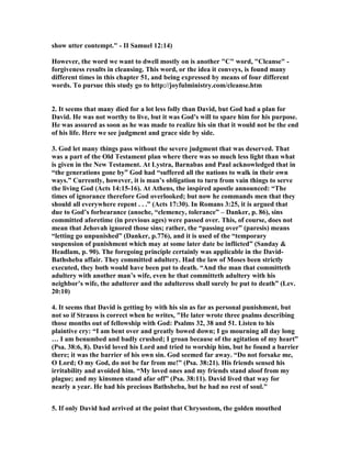 show utter contempt. - II Samuel 12:14) 
However, the word we want to dwell mostly on is another C word, Cleanse - 
forgiveness results in cleansing. This word, or the idea it conveys, is found many 
different times in this chapter 51, and being expressed by means of four different 
words. To pursue this study go to http://joyfulministry.com/cleanse.htm 
2. It seems that many died for a lot less folly than David, but God had a plan for 
David. He was not worthy to live, but it was God's will to spare him for his purpose. 
He was assured as soon as he was made to realize his sin that it would not be the end 
of his life. Here we see judgment and grace side by side. 
3. God let many things pass without the severe judgment that was deserved. That 
was a part of the Old Testament plan where there was so much less light than what 
is given in the 
ew Testament. At Lystra, Barnabas and Paul acknowledged that in 
“the generations gone by” God had “suffered all the nations to walk in their own 
ways.” Currently, however, it is man’s obligation to turn from vain things to serve 
the living God (Acts 14:15-16). At Athens, the inspired apostle announced: “The 
times of ignorance therefore God overlooked; but now he commands men that they 
should all everywhere repent . . .” (Acts 17:30). In Romans 3:25, it is argued that 
due to God’s forbearance (anoche, “clemency, tolerance” – Danker, p. 86), sins 
committed aforetime (in previous ages) were passed over. This, of course, does not 
mean that Jehovah ignored those sins; rather, the “passing over” (paresis) means 
“letting go unpunished” (Danker, p.776), and it is used of the “temporary 
suspension of punishment which may at some later date be inflicted” (Sanday  
Headlam, p. 90). The foregoing principle certainly was applicable in the David- 
Bathsheba affair. They committed adultery. Had the law of Moses been strictly 
executed, they both would have been put to death. “And the man that committeth 
adultery with another man’s wife, even he that committeth adultery with his 
neighbor’s wife, the adulterer and the adulteress shall surely be put to death” (Lev. 
20:10) 
4. It seems that David is getting by with his sin as far as personal punishment, but 
not so if Strauss is correct when he writes, He later wrote three psalms describing 
those months out of fellowship with God: Psalms 32, 38 and 51. Listen to his 
plaintive cry: “I am bent over and greatly bowed down; I go mourning all day long 
… I am benumbed and badly crushed; I groan because of the agitation of my heart” 
(Psa. 38:6, 8). David loved his Lord and tried to worship him, but he found a barrier 
there; it was the barrier of his own sin. God seemed far away. “Do not forsake me, 
O Lord; O my God, do not be far from me!” (Psa. 38:21). His friends sensed his 
irritability and avoided him. “My loved ones and my friends stand aloof from my 
plague; and my kinsmen stand afar off” (Psa. 38:11). David lived that way for 
nearly a year. He had his precious Bathsheba, but he had no rest of soul. 
5. If only David had arrived at the point that Chrysostom, the golden mouthed 
 