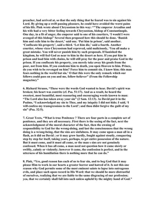 preacher, had arrived at, so that the only thing that he feared was to sin against his 
Lord. By giving up a swift passing pleasure, he could have avoided the worst pains 
of his life. Pink wrote about Chrysostom in this way: “The emperor Arcadius and 
his wife had a very bitter feeling towards Chrysostom, bishop of Constantinople. 
One day, in a fit of anger, the emperor said to one of his courtiers, ‘I would I were 
avenged of this bishop!’ Several then proposed how this should be done. ‘Banish 
him and exile him to the desert,’ said one. ‘Put him in prison’, said another. 
‘Confiscate his property’, said a third. ‘Let him die,’ said a fourth. Another 
courtier, whose vices Chrysostom had reproved, said maliciously, ‘You all make a 
great mistake. You will never punish him by such proposals. If banished the 
kingdom, he will feel God as near to him in the desert as here. If you put him in 
prison and load him with chains, he will still pray for the poor and praise God in the 
prison. If you confiscate his property, you merely take away his goods from the 
poor, not from him. If you condemn him to death, you open Heaven to him. Prince, 
do you wish to be revenged on him? Force him to commit sin. I know him; this man 
fears nothing in the world but sin.’ O that this were the only remark which our 
fellows could pass on you and me, fellow-believer (From the Fellowship 
magazine).” 
6. Richard Strauss, “These were the words God wanted to hear. David’s spirit was 
broken; his heart was contrite (cf. Psa. 51:17). And as a result, he heard the 
sweetest, most beautiful, most reassuring and encouraging words known to man: 
“The Lord also has taken away your sin” (2 Sam. 12:13). As David put it in the 
Psalms, “I acknowledged my sin to Thee, and my iniquity I did not hide; I said, ‘I 
will confess my transgressions to the Lord’; and thou didst forgive the guilt of my 
sin” (Psa. 32:5). 
7. Great Texts, “What is true Penitence ? There are four parts in a complete act of 
penitence, and they are all necessary. First there is the seeing of the fact, next the 
acknowledgment of the moral character of the fact, then the owning of 
responsibility to God for the wrong-doing, and last the consciousness that the wrong 
doing is a wrong-being, that the sins are sinfulness. It may come upon a man all in a 
flash, as it did on David ; or it may grow hardly, fought against stoutly, conquering 
step by step for itself, taking years, perhaps, to get entire possession of the nature. 
But it must come, and it must all come, or the man s sins are not genuinely 
confessed. When it has all come, a man need not question how it came slowly or 
swiftly, calmly or violently; however it came, the confession is perfect, and in the 
utterness of his humiliation there is nothing more that he can do.” 
8. Pink, “Yes, good reason has each of us to fear sin, and to beg God that it may 
please Him to work in our hearts a greater horror and hatred of it. Is not this one 
reason why God permits some of the most eminent saints to lapse into outrageous 
evils, and place such upon record in His Word: that we should be more distrustful 
of ourselves, realizing that we are liable to the same disgracing of our profession; 
yea, that we certainly shall fall into such unless upheld by the mighty hand of God.” 
 
