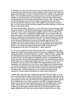 9. “
othing is recorded in the historical account of Samuel about the deep exercises 
of heart through which David now passed; nothing is said to indicate the reality and 
depth of his repentance. For that we must turn elsewhere, notably to the penitential 
Psalms. There the Holy Spirit has graciously given us a record of what David was 
inspired to write thereon, for it is in the Psalms we find most fully delineated the 
varied experiences of soul through which the believer passes. There we may find an 
unerring description of every exercise of heart experienced by the saint in his 
journey through this wilderness scene; which explains why this book of Scripture 
has ever been a great favorite with God's people: therein they find their own inward 
history accurately described. 
The two principal Psalms which give us a view of the heart exercises through which 
David now passed are the fifty-first and the thirty-second. Psalm 51 is evidently the 
earlier one. In it we see the fallen saint struggling up out of the horrible pit and 
miry clay. In the latter we behold him standing again on firm ground with a new 
song in his mouth, even the blessedness of him whose sin is covered. But both of 
them are evidently to be dated from the time when the sharp thrust of God’s lancet 
in the band of 
athan pierced David’s conscience, and when the healing balsam of 
God’s assurance of forgiveness was laid by the prophet upon his heart. The 
passionate cries of the sorely stricken soul (Ps. 51) are really the echo of the divine 
promise―the efforts of David’s faith to grasp and appropriate the merciful gift of 
pardon. It was the divine promise of forgiveness which was the basis and 
encouragement of the prayer for forgiveness.” author unknown 
10. “It is to be noted that the title affixed to Psalm 51 is A Psalm of David, when 

athan the prophet came unto him, after he had gone in to Bathsheba. Beautifully 
did Spurgeon point out in his introductory remarks, When the divine message had 
aroused his dormant conscience and made him see the greatness of his guilt, he 
wrote this Psalm. He had forgotten his psalmody while he was indulging his flesh, 
but he returned to his harp when his spiritual nature was awakened, and he poured 
out his song to the accompaniment of sighs and tears. Great as was David’s sin, yet 
he repented, and was restored. The depths of his anguish and the reality of his 
repentance are evident in every verse. In it we may behold the grief and the desires 
of a contrite soul pouring out his heart before God, humbly and earnestly suing for 
His mercy. Only the Day to come will reveal how many sin-tormented souls have 
from this Psalm, all blotted with the tears in which David sobbed out his 
repentance, found a path for backsliders in a great and howling desert.” 
Against Thee, Thee only, have I sinned, and done this evil in Thy sight (v. 4). In 
these words David gives evidence of the sincerity of his contrition and proof that he 
was a regenerate man. It is only those possessing a spiritual nature that will view sin 
in the presence of God. The evil of all sin lies in its opposition to God, and a contrite 
heart is filled with a sense of the wrong done unto Him. Evangelical repentance 
mourns for sin because it has displeased a gracious God and dishonored a loving 
Father. David, then, was not content with looking upon his evil in itself, or in 
relation only to the people who had suffered by it. He had been guilty of crimes 
against Bathsheba and Uriah, and even Joab whom he made his tool, as well as 
 