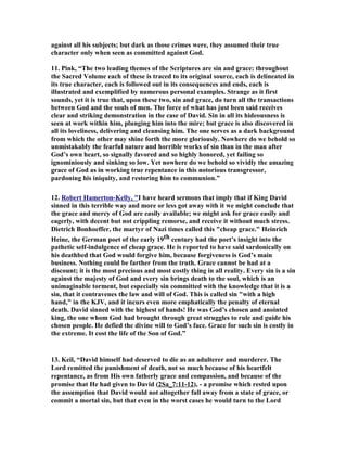 against all his subjects; but dark as those crimes were, they assumed their true 
character only when seen as committed against God. 
11. Pink, “The two leading themes of the Scriptures are sin and grace: throughout 
the Sacred Volume each of these is traced to its original source, each is delineated in 
its true character, each is followed out in its consequences and ends, each is 
illustrated and exemplified by numerous personal examples. Strange as it first 
sounds, yet it is true that, upon these two, sin and grace, do turn all the transactions 
between God and the souls of men. The force of what has just been said receives 
clear and striking demonstration in the case of David. Sin in all its hideousness is 
seen at work within him, plunging him into the mire; but grace is also discovered in 
all its loveliness, delivering and cleansing him. The one serves as a dark background 
from which the other may shine forth the more gloriously. 
owhere do we behold so 
unmistakably the fearful nature and horrible works of sin than in the man after 
God’s own heart, so signally favored and so highly honored, yet failing so 
ignominiously and sinking so low. Yet nowhere do we behold so vividly the amazing 
grace of God as in working true repentance in this notorious transgressor, 
pardoning his iniquity, and restoring him to communion.” 
12. Robert Hamerton-Kelly, I have heard sermons that imply that if King David 
sinned in this terrible way and more or less got away with it we might conclude that 
the grace and mercy of God are easily available; we might ask for grace easily and 
eagerly, with decent but not crippling remorse, and receive it without much stress. 
Dietrich Bonhoeffer, the martyr of 
azi times called this cheap grace. Heinrich 
Heine, the German poet of the early 19th century had the poet’s insight into the 
pathetic self-indulgence of cheap grace. He is reported to have said sardonically on 
his deathbed that God would forgive him, because forgiveness is God’s main 
business. 
othing could be farther from the truth. Grace cannot be had at a 
discount; it is the most precious and most costly thing in all reality. Every sin is a sin 
against the majesty of God and every sin brings death to the soul, which is an 
unimaginable torment, but especially sin committed with the knowledge that it is a 
sin, that it contravenes the law and will of God. This is called sin with a high 
hand, in the KJV, and it incurs even more emphatically the penalty of eternal 
death. David sinned with the highest of hands! He was God’s chosen and anointed 
king, the one whom God had brought through great struggles to rule and guide his 
chosen people. He defied the divine will to God’s face. Grace for such sin is costly in 
the extreme. It cost the life of the Son of God.” 
13. Keil, “David himself had deserved to die as an adulterer and murderer. The 
Lord remitted the punishment of death, not so much because of his heartfelt 
repentance, as from His own fatherly grace and compassion, and because of the 
promise that He had given to David (2Sa_7:11-12), - a promise which rested upon 
the assumption that David would not altogether fall away from a state of grace, or 
commit a mortal sin, but that even in the worst cases he would turn to the Lord 
 