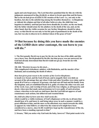 again and seek forgiveness. The Lord therefore punished him for this sin with the 
judgments announced in 2Sa_12:10-12, as about to break upon him and his house. 
But as his sin had given occasion to the enemies of the Lord - i.e., not only to the 
heathen, but also to the unbelieving among the Israelites themselves - to blaspheme 
or ridicule his religion and that of all other believers also, the child that was 
begotten in adultery and had just been born should die; in order, on the one hand, 
that the father should atone for his adultery in the death of the son, and, on the 
other hand, that the visible occasion for any further blasphemy should be taken 
away: so that David was not only to feel the pain of punishment in the death of his 
son, but was also to discern in it a distinct token of the grace of God.” 
14 But because by doing this you have made the enemies 
of the LORD show utter contempt, the son born to you 
will die. 
1. The first penalty David was to pay for his sin was the loss of his child, and this 
was a heavy loss. David pleaded for his life, but that prayer was not answered, for 
God had already determined that David would not get joy from his sin with 
Bathsheba. 
1B. Gill, “Howbeit, because by this deed… 
This complicated wickedness, adultery with Bathsheba, and the murder of her 
husband, and occasioning the death of others: 
thou hast given great reason to the enemies of the Lord to blaspheme; 
to insult over Israel, and the God of Israel, and to magnify their own idols on 
account of the advantage they got when Uriah and other Israelites were slain; and to 
speak ill of God as a respecter of persons, who had cast off Saul and his family from 
the kingdom, and yet established David in it, guilty of crimes the other was not; and 
of the word, ways, and worship of God, and of the true religion, as all hypocrisy and 
deceit, when men that made such pretensions to it were guilty of such atrocious 
crimes; wherefore to let such see and know that the Lord did not approve of and 
countenance such actions, but abhorred and resented them: 
the child also [that is] born unto thee shall surely die; 
which would be a visible testimony of God's displeasure at his sin, to all men that 
should hear of it, and know it; and being taken away in such a manner would be a 
great affliction to him, and the more as his affections were much towards the child, 
as appears by what follows; or otherwise the removal of it might have been 
considered as a mercy, since its life would have kept up the remembrance of the sin, 
and have been a standing reproach to him.” 
2. Strauss, Did you notice why God took the baby, however? That point needs to be 
 