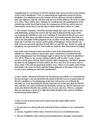 reemphasized. It was because by David’s deed he had “given occasion to the enemies 
of the Lord to blaspheme.” 
ow we understand one important reason for divine 
discipline. It is administered so the enemies of God will know that He is infinitely 
holy and righteous, that He will deal with sin even in His children. Were He to wink 
at it with a “Boys will be boys” attitude, he would become the laughingstock of the 
unbelieving world. David had to bear the consequences of his sin, and so must we. 
That burden can be heavy, but the time to think about that is before we yield.” 
3. The Sermon 
otebook, “Of all the horrible things that came out of David’s sin 
with Bathsheba, perhaps the worst is the fact that it dishonored the name of the 
Lord among the unbelievers who were watching. If God allowed David to get away 
with this sin, then those who did not know the Lord would conclude that God was 
soft on sin and unfair in His judgment of sin. In other words, they would say things 
about the Lord that were untrue and be guilty of blasphemy. In fact, David’s sin 
boils down to a personal rejection of God, His Law and His way. David was guilty of 
blasphemy on a personal level. God would not stand for that. David must be judged! 
One of the worst outcomes when any believer sins is the ammunition it gives to 
unbelievers. When a believer openly sins, God’s reputation is tarnished and His 
name is blasphemed. Our first thought ought to always be for God to be glorified, 1 
Cor. 10:31. When we sin, we are seeking to glorify self! In other words, we put 
ourselves in the place of God. That is treason; that is blasphemy; and that is opening 
the door for the judgment of God to fall in our lives. Our lives are to draw men to 
Jesus, Matt. 5:16; and not push them farther away. When we are guilty of low living 
that hinders the cause of Christ and that brings dishonor to the name of the Lord, 
we can expect nothing less than His chastisement! 
4. Steve Zeisler, “Because of David's sin, his innocent son will die. As I mentioned in 
the last message, I am convinced that the death of this first son as a repercussion of 
David's rebellion is a foreshadowing of the later and greater son of David, the 
Messiah, our Lord Jesus himself. David's innocent son at this time died for David's 
sins, and later, in a more profound and humanity-saving way, David's innocent son 
Jesus also died for David's sins, and the sins of every one of us. This is a reminder 
that our sins deserve death. It is right that death should be the result of rebellious, 
hard-hearted, sinful choices.” 
5. Here is a list of lessons that can be taken from this whole affair and its 
consequences. 
1. 
o one, however chosen, blessed, and used of God, is immune to an extramarital 
affair. 
2. Anyone, regardless of how many victories he has won, can fall disastrously. 
3. The act of infidelity is the result of uncontrolled desires, thoughts, and fantasies. 
 