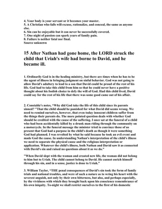 4. Your body is your servant or it becomes your master. 
5. A Christian who falls will excuse, rationalize, and conceal, the same as anyone 
else. 
6. Sin can be enjoyable but it can never be successfully covered. 
7. One night of passion can spark years of family pain. 
8. Failure is neither fatal nor final. 
Source unknown 
15 After 
athan had gone home, the LORD struck the 
child that Uriah's wife had borne to David, and he 
became ill. 
1. Ordinarily God is in the healing ministry, but there are times when he has to be 
the agent of illness in bringing judgment on sinful behavior. God was not going to 
allow David's adultery to lead to a son that David could be proud of the rest of his 
life. God had to take this child from him so that he could never have a positive 
thought about his foolish choice to defy the will of God. Had this child lived, David 
could say for the rest of his life that there was some good came out of his affair. 
2. Constable's notes, “Why did God take the life of this child since its parents 
sinned? That the child should be punished for what David did seems wrong. We 
need to remind ourselves, however, that even today innocent children suffer from 
the things their parents do. The more pointed question deals with whether God 
should be credited with the cause of the suffering. I once sat at the funeral of a child 
who had been accidentally killed by a drunk man riding through the community on 
a motorcycle. In the funeral message the minister tried to convince those of us 
present that God had a purpose in the child's death as though it were something 
God had planned. I was revolted by what he said because he took an evil event and 
made God the cause. In understanding 
athan's interpretation of the child's illness 
we need to separate the physical cause and the religious interpretation or 
application. Whatever the child's illness, both 
athan and David saw it as connected 
with David's sin and raised no questions about it as we do. 
When David slept with the woman and created new life, the woman did not belong 
to him but to Uriah. The child cannot belong to David. He cannot enrich himself 
through his sin, and in a sense, justice is done to Uriah.” 
3. William Taylor, “THE penal consequences of David's sin took the form of family 
trials and national troubles, and were of such a nature as to wring his heart with the 
severest anguish, not only by their own bitterness, but also, and perhaps especially, 
by the vividness with which they brought back upon his conscience remembrance of 
his own iniquity. To-night we shall restrict ourselves to the first of his domestic 
 