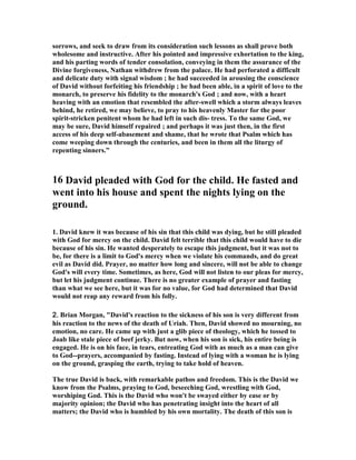 sorrows, and seek to draw from its consideration such lessons as shall prove both 
wholesome and instructive. After his pointed and impressive exhortation to the king, 
and his parting words of tender consolation, conveying in them the assurance of the 
Divine forgiveness, 
athan withdrew from the palace. He had perforated a difficult 
and delicate duty with signal wisdom ; he had succeeded in arousing the conscience 
of David without forfeiting his friendship ; he had been able, in a spirit of love to the 
monarch, to preserve his fidelity to the monarch's God ; and now, with a heart 
heaving with an emotion that resembled the after-swell which a storm always leaves 
behind, he retired, we may believe, to pray to his heavenly Master for the poor 
spirit-stricken penitent whom he had left in such dis- tress. To the same God, we 
may be sure, David himself repaired ; and perhaps it was just then, in the first 
access of his deep self-abasement and shame, that he wrote that Psalm which has 
come weeping down through the centuries, and been in them all the liturgy of 
repenting sinners.” 
16 David pleaded with God for the child. He fasted and 
went into his house and spent the nights lying on the 
ground. 
1. David knew it was because of his sin that this child was dying, but he still pleaded 
with God for mercy on the child. David felt terrible that this child would have to die 
because of his sin. He wanted desperately to escape this judgment, but it was not to 
be, for there is a limit to God's mercy when we violate his commands, and do great 
evil as David did. Prayer, no matter how long and sincere, will not be able to change 
God's will every time. Sometimes, as here, God will not listen to our pleas for mercy, 
but let his judgment continue. There is no greater example of prayer and fasting 
than what we see here, but it was for no value, for God had determined that David 
would not reap any reward from his folly. 
2222.... Brian Morgan, David's reaction to the sickness of his son is very different from 
his reaction to the news of the death of Uriah. Then, David showed no mourning, no 
emotion, no care. He came up with just a glib piece of theology, which he tossed to 
Joab like stale piece of beef jerky. But now, when his son is sick, his entire being is 
engaged. He is on his face, in tears, entreating God with as much as a man can give 
to God--prayers, accompanied by fasting. Instead of lying with a woman he is lying 
on the ground, grasping the earth, trying to take hold of heaven. 
The true David is back, with remarkable pathos and freedom. This is the David we 
know from the Psalms, praying to God, beseeching God, wrestling with God, 
worshiping God. This is the David who won't be swayed either by ease or by 
majority opinion; the David who has penetrating insight into the heart of all 
matters; the David who is humbled by his own mortality. The death of this son is 
 