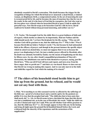 absolutely essential to David's restoration. This death becomes the trigger for the 
recognition of things for which David had never mourned: a dead friend, a violated 
woman, an illegitimate birth, a compromised nation. In the act of mourning his soul 
is reconstructed bit by bit, and he becomes the man of tenacious face that he was in 
his youth. In the end, it is the heart of God that he reacquires, the God who wept as 
his own pleas were refused when he beseeched David to spare Uriah in subtle but 
powerful ways. 
ow David weeps as he beseeches God for a life he loves. David 
could not be healed without deep personal mourning, and neither can we.” 
3. W. Taylor, “He besought God for the child. Here is a great boldness of faith and 
of request, which startles us almost by its importunity. Had not 
athan said the 
child should surely die ? yet here David pleads for his life, saying,  Who can tell 
whether God will be gracious to me, that the child may live ? Why is this ? Was it 
because David did not believe 
athan's words ? 
o, but because he had unbounded 
faith in the efficacy of prayer; and though in the present instance the specific object 
which he asked was denied him, we must not suppose that it was so because his 
prayer was displeasing to God ; for just a similar prayer offered by Hezekiah, after 
his death was solemnly foretold by Isaiah, was the means of lengthening out his days 
by fifteen years. So, too, after Jonah's unqualified proclamation of 
ineveh's 
destruction, the inhabitants rose and be-took themselves to prayer, saying, just like 
David here, Who can tell if God will turn and repent, and turn away from his 
fierce anger, that we perish not ? and their cry was heard. Hence we dare not say 
that David was wrong in making this request. And we can only marvel at the faith 
and child-like regard for God which the making of it evinced.” 
17 The elders of his household stood beside him to get 
him up from the ground, but he refused, and he would 
not eat any food with them. 
1. Pink, “It is touching to see this seasoned warrior so affected by the sufferings of 
his little one―proof of a broken heart and a contrite spirit, for the penitent are 
pitiful. It is true that the prophet had said, The child also that is born unto thee 
shall surely die (v. 14), yet David seems to have cherished the hope that this threat 
was but a conditional one, as in the case of Hezekiah: his words while the child was 
yet alive I fasted and wept: for I said, Who can tell whether God will be gracious to 
me, that the child may live? (v. 22) strongly appear to bear this out. In his fasting 
and lying all night upon the ground David humbled himself before the Lord, and 
evidenced both the sincerity of his repentance and the earnestness of his 
supplication.” 
 