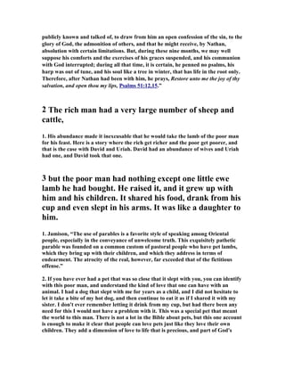 publicly known and talked of, to draw from him an open confession of the sin, to the 
glory of God, the admonition of others, and that he might receive, by 
athan, 
absolution with certain limitations. But, during these nine months, we may well 
suppose his comforts and the exercises of his graces suspended, and his communion 
with God interrupted; during all that time, it is certain, he penned no psalms, his 
harp was out of tune, and his soul like a tree in winter, that has life in the root only. 
Therefore, after 
athan had been with him, he prays, Restore unto me the joy of thy 
salvation, and open thou my lips, Psalms 51:12,15.” 
2 The rich man had a very large number of sheep and 
cattle, 
1. His abundance made it inexcusable that he would take the lamb of the poor man 
for his feast. Here is a story where the rich get richer and the poor get poorer, and 
that is the case with David and Uriah. David had an abundance of wives and Uriah 
had one, and David took that one. 
3 but the poor man had nothing except one little ewe 
lamb he had bought. He raised it, and it grew up with 
him and his children. It shared his food, drank from his 
cup and even slept in his arms. It was like a daughter to 
him. 
1. Jamison, “The use of parables is a favorite style of speaking among Oriental 
people, especially in the conveyance of unwelcome truth. This exquisitely pathetic 
parable was founded on a common custom of pastoral people who have pet lambs, 
which they bring up with their children, and which they address in terms of 
endearment. The atrocity of the real, however, far exceeded that of the fictitious 
offense.” 
2. If you have ever had a pet that was so close that it slept with you, you can identify 
with this poor man, and understand the kind of love that one can have with an 
animal. I had a dog that slept with me for years as a child, and I did not hesitate to 
let it take a bite of my hot dog, and then continue to eat it as if I shared it with my 
sister. I don't ever remember letting it drink from my cup, but had there been any 
need for this I would not have a problem with it. This was a special pet that meant 
the world to this man. There is not a lot in the Bible about pets, but this one account 
is enough to make it clear that people can love pets just like they love their own 
children. They add a dimension of love to life that is precious, and part of God's 
 