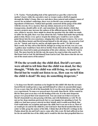 2. W. Taylor, “Each pleading look of the upturned eye goes like a dart to the 
mother's heart, while the convulsive start or tremor sends a thrill of anguish 
through the father's frame. But over and above these natural and ordinary causes of 
sorrow for an infant's sufferings, there were in David's case certain peculiar 
ingredients of bitterness. 
athan had specially connected all the pangs of his child 
with his own sin. It is a mystery that any infant, innocent as it is of actual 
transgression, should suffer at all ; and sometimes the dark shadow which that 
mystery projects may increase the sadness of the afflicted parent. But in David's 
case, whatever mystery there might be about the question why the child was made 
to suffer for his guilt, there was none about the fact. 
athan had made that perfectly 
plain to him. Hence every quiver of pain the infant gave would be a new needle-point 
thrust into his own conscience, stinging him with sharpest remorse. For seven 
days this illness lasted, and David betook himself to his old solace : he prayed to God 
yea, he  fasted, and went in, and lay all night upon the earth. We like to read 
these words, for they tell us that David, though an erring son of God, was yet a son. 
A godless man would have been driven farther from Jehovah by these troubles, and 
might have been led to make proclamation of his utter atheism ; but David went to 
God. The more heavily he felt the rod, the nearer he crept to him who used it. He 
fled from God to God. He hid himself from God in God. This shows that his sin was 
out of the usual course of his nature.” 
18 On the seventh day the child died. David's servants 
were afraid to tell him that the child was dead, for they 
thought, While the child was still living, we spoke to 
David but he would not listen to us. How can we tell him 
the child is dead? He may do something desperate. 
1. So deep were David's emotions as he fought for this child's life that the servants 
feared David would go into a rage and kill himself or others in uncontrolled anger. 
It was a scary time for all of the household, for it was the most intense time they had 
ever experienced. 
o man ever prayed more fervently than David. All he wanted in 
life for these past seven days was the healing of his son. It is the most desperate 
prayer ever prayed that went unanswered. You can count on it that everyone in 
David's household was also praying with him, and with Bathsheba as well. We do 
not see her deep emotions portrayed, but we can imagine her pleading to God. 
o 
child ever had more prayer uttered on their behalf, and it would seem likely that 
God would make an exception and spare the child, but it was not to be so. Most of 
us would give in and let the child live, but God knew that David needed this loss in 
order to fully grasp the nature of his folly. I think that all of David's writings in the 
Psalms about his sin and God's mercy came after this event. He had suffered no loss 
for his sin until this loss of the child, and it would be this loss that propelled him to a 
 