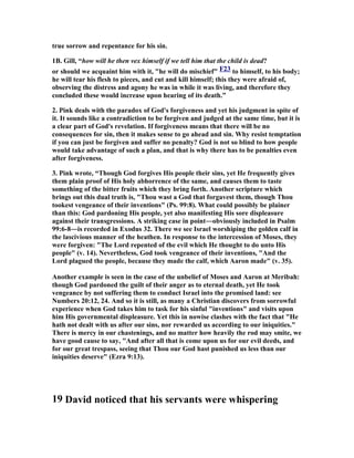 true sorrow and repentance for his sin. 
1B. Gill, “how will he then vex himself if we tell him that the child is dead? 
or should we acquaint him with it, he will do mischief F23 to himself, to his body; 
he will tear his flesh to pieces, and cut and kill himself; this they were afraid of, 
observing the distress and agony he was in while it was living, and therefore they 
concluded these would increase upon hearing of its death.” 
2. Pink deals with the paradox of God's forgiveness and yet his judgment in spite of 
it. It sounds like a contradiction to be forgiven and judged at the same time, but it is 
a clear part of God's revelation. If forgiveness means that there will be no 
consequences for sin, then it makes sense to go ahead and sin. Why resist temptation 
if you can just be forgiven and suffer no penalty? God is not so blind to how people 
would take advantage of such a plan, and that is why there has to be penalties even 
after forgiveness. 
3. Pink wrote, “Though God forgives His people their sins, yet He frequently gives 
them plain proof of His holy abhorrence of the same, and causes them to taste 
something of the bitter fruits which they bring forth. Another scripture which 
brings out this dual truth is, Thou wast a God that forgavest them, though Thou 
tookest vengeance of their inventions (Ps. 99:8). What could possibly be plainer 
than this: God pardoning His people, yet also manifesting His sore displeasure 
against their transgressions. A striking case in point―obviously included in Psalm 
99:6-8―is recorded in Exodus 32. There we see Israel worshiping the golden calf in 
the lascivious manner of the heathen. In response to the intercession of Moses, they 
were forgiven: The Lord repented of the evil which He thought to do unto His 
people (v. 14). 
evertheless, God took vengeance of their inventions, And the 
Lord plagued the people, because they made the calf, which Aaron made (v. 35). 
Another example is seen in the case of the unbelief of Moses and Aaron at Meribah: 
though God pardoned the guilt of their anger as to eternal death, yet He took 
vengeance by not suffering them to conduct Israel into the promised land: see 

umbers 20:12, 24. And so it is still, as many a Christian discovers from sorrowful 
experience when God takes him to task for his sinful inventions and visits upon 
him His governmental displeasure. Yet this in nowise clashes with the fact that He 
hath not dealt with us after our sins, nor rewarded us according to our iniquities. 
There is mercy in our chastenings, and no matter how heavily the rod may smite, we 
have good cause to say, And after all that is come upon us for our evil deeds, and 
for our great trespass, seeing that Thou our God hast punished us less than our 
iniquities deserve (Ezra 9:13). 
19 David noticed that his servants were whispering 
 