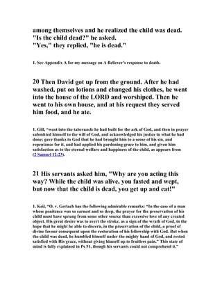 among themselves and he realized the child was dead. 
Is the child dead? he asked. 
Yes, they replied, he is dead. 
1. See Appendix A for my message on A Believer's response to death. 
20 Then David got up from the ground. After he had 
washed, put on lotions and changed his clothes, he went 
into the house of the LORD and worshiped. Then he 
went to his own house, and at his request they served 
him food, and he ate. 
1. Gill, “went into the tabernacle he had built for the ark of God, and then in prayer 
submitted himself to the will of God, and acknowledged his justice in what he had 
done; gave thanks to God that he had brought him to a sense of his sin, and 
repentance for it, and had applied his pardoning grace to him, and given him 
satisfaction as to the eternal welfare and happiness of the child, as appears from 
( 2 Samuel 12:23 ). 
21 His servants asked him, Why are you acting this 
way? While the child was alive, you fasted and wept, 
but now that the child is dead, you get up and eat! 
1. Keil, “O. v. Gerlach has the following admirable remarks: “In the case of a man 
whose penitence was so earnest and so deep, the prayer for the preservation of his 
child must have sprung from some other source than excessive love of any created 
object. His great desire was to avert the stroke, as a sign of the wrath of God, in the 
hope that he might be able to discern, in the preservation of the child, a proof of 
divine favour consequent upon the restoration of his fellowship with God. But when 
the child was dead, he humbled himself under the mighty hand of God, and rested 
satisfied with His grace, without giving himself up to fruitless pain.” This state of 
mind is fully explained in Ps 51, though his servants could not comprehend it.” 
 
