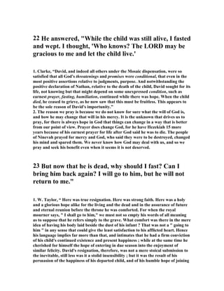 22 He answered, While the child was still alive, I fasted 
and wept. I thought, 'Who knows? The LORD may be 
gracious to me and let the child live.' 
1. Clarke, “David, and indeed all others under the Mosaic dispensation, were so 
satisfied that all God's threatenings and promises were conditional, that even in the 
most positive assertions relative to judgments, purpose. And notwithstanding the 
positive declaration of 
athan, relative to the death of the child, David sought for its 
life, not knowing but that might depend on some unexpressed condition, such as 
earnest prayer, fasting, humiliation, continued while there was hope. When the child 
died, he ceased to grieve, as he now saw that this must be fruitless. This appears to 
be the sole reason of David's importunity.” 
2. The reason we pray is because we do not know for sure what the will of God is, 
and how he may change that will in his mercy. It is the unknown that drives us to 
pray, for there is always hope in God that things can change in a way that is better 
from our point of view. Prayer does change God, for he have Hezekiah 15 more 
years because of his earnest prayer for life after God said he was to die. The people 
of 
inevah prayed for mercy and God, who said they were to be destroyed, changed 
his mind and spared them. We never know how God may deal with us, and so we 
pray and seek his benefit even when it seems it is not deserved. 
23 But now that he is dead, why should I fast? Can I 
bring him back again? I will go to him, but he will not 
return to me. 
1. W. Taylor, “ Here was true resignation. Here was strong faith. Here was a holy 
and a glorious hope alike for the living and the dead and in the assurance of future 
and eternal reunion before the throne he was comforted. For when the royal 
mourner says,  I shall go to him, we must not so empty his words of all meaning 
as to suppose that he refers simply to the grave. What comfort was there in the mere 
idea of having his body laid beside the dust of his infant ? That was not a  going to 
him  in any sense that could give the least satisfaction to his afflicted heart. Hence 
his language implies far more than that, and intimates that he had a firm conviction 
of his child's continued existence and present happiness ; while at the same time he 
cherished for himself the hope of entering in due season into the enjoyment of 
similar felicity. David's resignation, therefore, was not a mere stoical submission to 
the inevitable, still less was it a stolid insensibility ; but it was the result of his 
persuasion of the happiness of his departed child, and of his humble hope of joining 
 