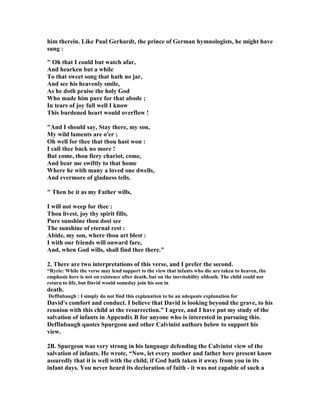 him therein. Like Paul Gerhardt, the prince of German hymnologists, he might have 
sung : 
 Oh that I could but watch afar, 
And hearken but a while 
To that sweet song that hath no jar, 
And see his heavenly smile, 
As he doth praise the holy God 
Who made him pure for that abode ; 
In tears of joy full well I know 
This burdened heart would overflow ! 
And I should say, Stay there, my son, 
My wild laments are o'er ; 
Oh well for thee that thou hast won : 
I call thee back no more ! 
But come, thou fiery chariot, come, 
And bear me swiftly to that home 
Where he with many a loved one dwells, 
And evermore of gladness tells. 
 Then be it as my Father wills, 
I will not weep for thee : 
Thou livest, joy thy spirit fills, 
Pure sunshine thou dost see 
The sunshine of eternal rest : 
Abide, my son, where thou art blest : 
I with our friends will onward fare, 
And, when God wills, shall find thee there. 
2. There are two interpretations of this verse, and I prefer the second. 
“Ryrie: While the verse may lend support to the view that infants who die are taken to heaven, the 
emphasis here is not on existence after death, but on the inevitability ofdeath. The child could not 
return to life, but David would someday join his son in 
death. 
Deffinbaugh : I simply do not find this explanation to be an adequate explanation for 
David's comfort and conduct. I believe that David is looking beyond the grave, to his 
reunion with this child at the resurrection.” I agree, and I have put my study of the 
salvation of infants in Appendix B for anyone who is interested in pursuing this. 
Deffinbaugh quotes Spurgeon and other Calvinist authors below to support his 
view. 
2B. Spurgeon was very strong in his language defending the Calvinist view of the 
salvation of infants. He wrote, “
ow, let every mother and father here present know 
assuredly that it is well with the child, if God hath taken it away from you in its 
infant days. You never heard its declaration of faith - it was not capable of such a 
 