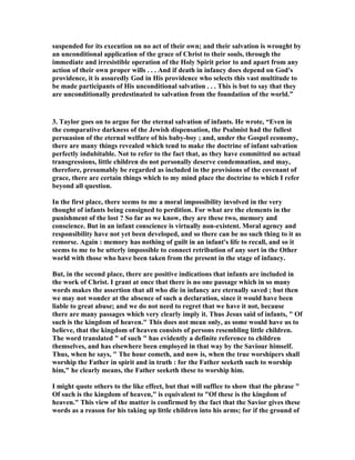 suspended for its execution on no act of their own; and their salvation is wrought by 
an unconditional application of the grace of Christ to their souls, through the 
immediate and irresistible operation of the Holy Spirit prior to and apart from any 
action of their own proper wills . . . And if death in infancy does depend on God's 
providence, it is assuredly God in His providence who selects this vast multitude to 
be made participants of His unconditional salvation . . . This is but to say that they 
are unconditionally predestinated to salvation from the foundation of the world.” 
3. Taylor goes on to argue for the eternal salvation of infants. He wrote, “Even in 
the comparative darkness of the Jewish dispensation, the Psalmist had the fullest 
persuasion of the eternal welfare of his baby-boy ; and, under the Gospel economy, 
there are many things revealed which tend to make the doctrine of infant salvation 
perfectly indubitable. 
ot to refer to the fact that, as they have committed no actual 
transgressions, little children do not personally deserve condemnation, and may, 
therefore, presumably be regarded as included in the provisions of the covenant of 
grace, there are certain things which to my mind place the doctrine to which I refer 
beyond all question. 
In the first place, there seems to me a moral impossibility involved in the very 
thought of infants being consigned to perdition. For what are the elements in the 
punishment of the lost ? So far as we know, they are these two, memory and 
conscience. But in an infant conscience is virtually non-existent. Moral agency and 
responsibility have not yet been developed, and so there can be no such thing to it as 
remorse. Again : memory has nothing of guilt in an infant's life to recall, and so it 
seems to me to be utterly impossible to connect retribution of any sort in the Other 
world with those who have been taken from the present in the stage of infancy. 
But, in the second place, there are positive indications that infants are included in 
the work of Christ. I grant at once that there is no one passage which in so many 
words makes the assertion that all who die in infancy are eternally saved ; but then 
we may not wonder at the absence of such a declaration, since it would have been 
liable to great abuse; and we do not need to regret that we have it not, because 
there are many passages which very clearly imply it. Thus Jesus said of infants,  Of 
such is the kingdom of heaven. This does not mean only, as some would have us to 
believe, that the kingdom of heaven consists of persons resembling little children. 
The word translated  of such  has evidently a definite reference to children 
themselves, and has elsewhere been employed in that way by the Saviour himself. 
Thus, when he says,  The hour cometh, and now is, when the true worshipers shall 
worship the Father in spirit and in truth : for the Father seeketh such to worship 
him, he clearly means, the Father seeketh these to worship him. 
I might quote others to the like effect, but that will suffice to show that the phrase  
Of such is the kingdom of heaven, is equivalent to Of these is the kingdom of 
heaven. This view of the matter is confirmed by the fact that the Savior gives these 
words as a reason for his taking up little children into his arms; for if the ground of 
 