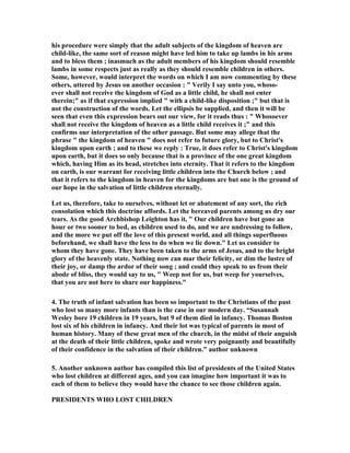 his procedure were simply that the adult subjects of the kingdom of heaven are 
child-like, the same sort of reason might have led him to take up lambs in his arms 
and to bless them ; inasmuch as the adult members of his kingdom should resemble 
lambs in some respects just as really as they should resemble children in others. 
Some, however, would interpret the words on which I am now commenting by these 
others, uttered by Jesus on another occasion :  Verily I say unto you, whoso-ever 
shall not receive the kingdom of God as a little child, he shall not enter 
therein; as if that expression implied  with a child-like disposition ; but that is 
not the construction of the words. Let the ellipsis be supplied, and then it will be 
seen that even this expression bears out our view, for it reads thus :  Whosoever 
shall not receive the kingdom of heaven as a little child receives it ; and this 
confirms our interpretation of the other passage. But some may allege that the 
phrase  the kingdom of heaven  does not refer to future glory, but to Christ's 
kingdom upon earth ; and to these we reply : True, it does refer to Christ's kingdom 
upon earth, but it does so only because that is a province of the one great kingdom 
which, having Him as its head, stretches into eternity. That it refers to the kingdom 
on earth, is our warrant for receiving little children into the Church below ; and 
that it refers to the kingdom in heaven for the kingdoms are but one is the ground of 
our hope in the salvation of little children eternally. 
Let us, therefore, take to ourselves, without let or abatement of any sort, the rich 
consolation which this doctrine affords. Let the bereaved parents among us dry our 
tears. As the good Archbishop Leighton has it,  Our children have but gone an 
hour or two sooner to bed, as children used to do, and we are undressing to follow, 
and the more we put off the love of this present world, and all things superfluous 
beforehand, we shall have the less to do when we lie down. Let us consider to 
whom they have gone. They have been taken to the arms of Jesus, and to the bright 
glory of the heavenly state. 
othing now can mar their felicity, or dim the lustre of 
their joy, or damp the ardor of their song ; and could they speak to us from their 
abode of bliss, they would say to us,  Weep not for us, but weep for yourselves, 
that you are not here to share our happiness. 
4. The truth of infant salvation has been so important to the Christians of the past 
who lost so many more infants than is the case in our modern day. “Susannah 
Wesley bore 19 children in 19 years, but 9 of them died in infancy. Thomas Boston 
lost six of his children in infancy. And their lot was typical of parents in most of 
human history. Many of these great men of the church, in the midst of their anguish 
at the death of their little children, spoke and wrote very poignantly and beautifully 
of their confidence in the salvation of their children.” author unknown 
5. Another unknown author has compiled this list of presidents of the United States 
who lost children at different ages, and you can imagine how important it was to 
each of them to believe they would have the chance to see those children again. 
PRESIDE
TS WHO LOST CHILDRE
 
 