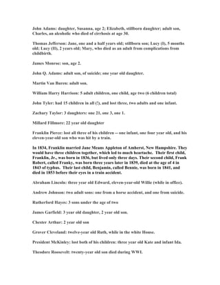 John Adams: daughter, Susanna, age 2; Elizabeth, stillborn daughter; adult son, 
Charles, an alcoholic who died of cirrhosis at age 30. 
Thomas Jefferson: Jane, one and a half years old; stillborn son; Lucy (I), 5 months 
old; Lucy (II), 2 years old; Mary, who died as an adult from complications from 
childbirth. 
James Monroe: son, age 2. 
John Q. Adams: adult son, of suicide; one year old daughter. 
Martin Van Buren: adult son. 
William Harry Harrison: 5 adult children, one child, age two (6 children total) 
John Tyler: had 15 children in all (!), and lost three, two adults and one infant. 
Zachary Taylor: 3 daughters: one 21, one 3, one 1. 
Millard Fillmore: 22 year old daughter 
Franklin Pierce: lost all three of his children -- one infant, one four year old, and his 
eleven-year-old son who was hit by a train. 
In 1834, Franklin married Jane Means Appleton of Amherst, 
ew Hampshire. They 
would have three children together, which led to much heartache. Their first child, 
Franklin, Jr., was born in 1836, but lived only three days. Their second child, Frank 
Robert, called Franky, was born three years later in 1839, died at the age of 4 in 
1843 of typhus. Their last child, Benjamin, called Bennie, was born in 1841, and 
died in 1853 before their eyes in a train accident. 
Abraham Lincoln: three year old Edward, eleven-year-old Willie (while in office). 
Andrew Johnson: two adult sons: one from a horse accident, and one from suicide. 
Rutherford Hayes: 3 sons under the age of two 
James Garfield: 3 year old daughter, 2 year old son. 
Chester Arthur: 2 year old son 
Grover Cleveland: twelve-year old Ruth, while in the white House. 
President McKinley: lost both of his children: three year old Kate and infant Ida. 
Theodore Roosevelt: twenty-year old son died during WWI. 
 