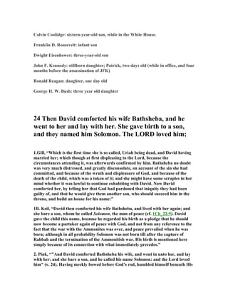Calvin Coolidge: sixteen-year-old son, while in the White House. 
Franklin D. Roosevelt: infant son 
Dwight Eisenhower: three-year-old son 
John F. Kennedy: stillborn daughter; Patrick, two days old (while in office, and four 
months before the assassination of JFK) 
Ronald Reagan: daughter, one day old 
George H. W. Bush: three year old daughter 
24 Then David comforted his wife Bathsheba, and he 
went to her and lay with her. She gave birth to a son, 
and they named him Solomon. The LORD loved him; 
1.Gill, “Which is the first time she is so called, Uriah being dead, and David having 
married her; which though at first displeasing to the Lord, because the 
circumstances attending it, was afterwards confirmed by him. Bathsheba no doubt 
was very much distressed, and greatly disconsolate, on account of the sin she had 
committed, and because of the wrath and displeasure of God, and because of the 
death of the child, which was a token of it; and she might have some scruples in her 
mind whether it was lawful to continue cohabiting with David. 
ow David 
comforted her, by telling her that God had pardoned that iniquity they had been 
guilty of, and that he would give them another son, who should succeed him in the 
throne, and build an house for his name:” 
1B. Keil, “David then comforted his wife Bathsheba, and lived with her again; and 
she bare a son, whom he called Solomon, the man of peace (cf. 1Ch_22:9). David 
gave the child this name, because he regarded his birth as a pledge that he should 
now become a partaker again of peace with God, and not from any reference to the 
fact that the war with the Ammonites was over, and peace prevailed when he was 
born; although in all probability Solomon was not born till after the capture of 
Rabbah and the termination of the Ammonitish war. His birth is mentioned here 
simply because of its connection with what immediately precedes.” 
2. Pink, “And David comforted Bathsheba his wife, and went in unto her, and lay 
with her: and she bare a son, and he called his name Solomon: and the Lord loved 
him (v. 24). Having meekly bowed before God’s rod, humbled himself beneath His 
 
