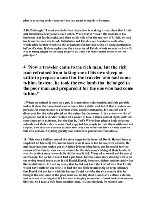 plan in creating such creatures that can mean so much to humans. 
3. Deffinbaugh, “I must conclude that the author is making it very clear that Uriah 
and Bathsheba dearly loved each other. When David “took” this woman to his 
bedroom that fateful night, and then as his wife after the murder of Uriah, he took 
her from the man she loved. Bathsheba and Uriah were devoted to each other, 
which adds further weight to the arguments for her not being a willing participant 
in David's sins. It also emphasizes the character of Uriah, who is so near to his wife, 
who is being urged by the king to go to her, and yet who refuses to do so out of 
principle.” 
4 "
ow a traveler came to the rich man, but the rich 
man refrained from taking one of his own sheep or 
cattle to prepare a meal for the traveler who had come 
to him. Instead, he took the ewe lamb that belonged to 
the poor man and prepared it for the one who had come 
to him." 
1. When an animal is loved as a pet, it is a precious relationship, and this parable 
makes it clear that an animal can be loved like a child, and to kill that creature on 
purpose for convenience is a serious crime against humanity. It is an evil act of 
disrespect for the value placed on the animal by the owner. It is a crime worthy of 
judgment, for it is the destruction of a source of love. I think animal rights activists 
sometimes go to extremes, but the fact is, God's Word does place a high value on 
animals and their value to man. God expected his people to treat them with love and 
respect, and this story makes it clear that they can sometime have a value close to 
that of a person. Anything greatly loved deserves protection from abuse. 
1B. This was a brilliant use of the story to get to the heart of David. He had been a 
shepherd all his early life, and he knew what it was to fall in love with a lamb. He 
may have had just such a pet as 
athan is describing here, and he would feel the 
sorrow of the family who was so abused by the rich man's taking of their lamb. It 
was the perfect story to touch David the way it did. Many of us would not be moved 
as strongly, for we have never had a pet lamb, but the same story dealing with a pet 
cat or dog would touch us as it did David. David, however, did not understand wives 
like he did lambs. He had so many that he did not have the kind of love that Uriah 
would have with his one wife. He had the one flesh relationship of deep intimacy 
that David did not have with his harem. David was like the rich man in that he 
thought the one lamb of the poor man was no big deal. Lambs are a dime a dozen, 
and so what is the big deal if I kill one belonging to another. David looked at women 
like this. So I take a wife from another man. It is no big deal, for women are 
 