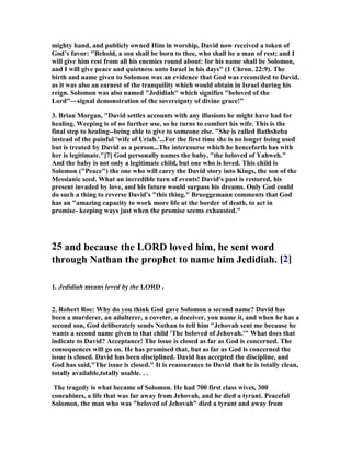 mighty hand, and publicly owned Him in worship, David now received a token of 
God’s favor: Behold, a son shall be born to thee, who shall be a man of rest; and I 
will give him rest from all his enemies round about: for his name shall be Solomon, 
and I will give peace and quietness unto Israel in his days (1 Chron. 22:9). The 
birth and name given to Solomon was an evidence that God was reconciled to David, 
as it was also an earnest of the tranquility which would obtain in Israel during his 
reign. Solomon was also named Jedidiah which signifies beloved of the 
Lord―signal demonstration of the sovereignty of divine grace!” 
3. Brian Morgan, David settles accounts with any illusions he might have had for 
healing. Weeping is of no further use, so he turns to comfort his wife. This is the 
final step to healing--being able to give to someone else. She is called Bathsheba 
instead of the painful 'wife of Uriah.'...For the first time she is no longer being used 
but is treated by David as a person...The intercourse which he henceforth has with 
her is legitimate.[7] God personally names the baby, the beloved of Yahweh. 
And the baby is not only a legitimate child, but one who is loved. This child is 
Solomon (Peace) the one who will carry the David story into Kings, the son of the 
Messianic seed. What an incredible turn of events! David's past is restored, his 
present invaded by love, and his future would surpass his dreams. Only God could 
do such a thing to reverse David's this thing. Brueggemann comments that God 
has an amazing capacity to work more life at the border of death, to act in 
promise- keeping ways just when the promise seems exhausted. 
25 and because the LORD loved him, he sent word 
through 
athan the prophet to name him Jedidiah. [2] 
1. Jedidiah means loved by the LORD . 
2. Robert Roe: Why do you think God gave Solomon a second name? David has 
been a murderer, an adulterer, a coveter, a deceiver, you name it, and when he has a 
second son, God deliberately sends 
athan to tell him Jehovah sent me because he 
wants a second name given to that child 'The beloved of Jehovah.' What does that 
indicate to David? Acceptance! The issue is closed as far as God is concerned. The 
consequences will go on. He has promised that, but as far as God is concerned the 
issue is closed. David has been disciplined. David has accepted the discipline, and 
God has said,The issue is closed. It is reassurance to David that he is totally clean, 
totally available,totally usable. . . 
The tragedy is what became of Solomon. He had 700 first class wives, 300 
concubines, a life that was far away from Jehovah, and he died a tyrant. Peaceful 
Solomon, the man who was beloved of Jehovah died a tyrant and away from 
 