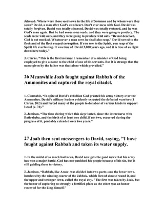 Jehovah. Where were those seed sown in the life of Solomon and by whom were they 
sown? David, a man after God's own heart. Don't ever mess with God. David was 
totally forgiven. David was totally cleansed. David was totally restored, and he was 
God's man again. But he had sown some seeds, and they were going to produce. The 
seeds were wild oats, and they were going to produce wild oats. Be not deceived, 
God is not mocked. Whatsoever a man sows he shall also reap. David sowed to the 
flesh and of the flesh reaped corruption. If you sow to the Spirit, you reap of the 
Spirit life everlasting. It was true of David 3,000 years ago, and it is true of us right 
down here today.” 
3. Clarke, “This is the first instance I remember of a minister of God being 
employed to give a name to the child of one of his servants. But it is strange that the 
name given by the father was that alone which prevailed.” 
26 Meanwhile Joab fought against Rabbah of the 
Ammonites and captured the royal citadel. 
1. Constable, “In spite of David's rebellion God granted his army victory over the 
Ammonites. David's military leaders evidently executed the defeated warriors (1 
Chron. 20:3) and forced many of the people to do labor of various kinds to support 
Israel (v. 31).” 
2. Jamison, “The time during which this siege lasted, since the intercourse with 
Bath-sheba, and the birth of at least one child, if not two, occurred during the 
progress of it, probably extended over two years.” 
27 Joab then sent messengers to David, saying, I have 
fought against Rabbah and taken its water supply. 
1. In the midst of so much bad news, David now gets the good news that his army 
has won a major battle. God has not punished his people because of his sin, but is 
still guiding them to victory. 
2. Jamison, “Rabbah, like Aroer, was divided into two parts--one the lower town, 
insulated by the winding course of the Jabbok, which flowed almost round it, and 
the upper and stronger town, called the royal city. The first was taken by Joab, but 
the honor of capturing so strongly a fortified place as the other was an honor 
reserved for the king himself. 
 