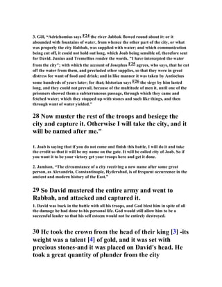 3. Gill, “Adrichomius says F24 the river Jabbok flowed round about it: or it 
abounded with fountains of water, from whence the other part of the city, or what 
was properly the city Rabbah, was supplied with water; and which communication 
being cut off, it could not hold out long, which Joab being sensible of, therefore sent 
for David. Junius and Tremellius render the words, I have intercepted the water 
from the city; with which the account of Josephus F25 agrees, who says, that he cut 
off the water from them, and precluded other supplies, so that they were in great 
distress for want of food and drink; and in like manner it was taken by Antiochus 
some hundreds of years later; for that; historian says F26 the siege by him lasted 
long, and they could not prevail, because of the multitude of men it, until one of the 
prisoners showed them a subterraneous passage, through which they came and 
fetched water; which they stopped up with stones and such like things, and then 
through want of water yielded.” 
28 
ow muster the rest of the troops and besiege the 
city and capture it. Otherwise I will take the city, and it 
will be named after me. 
1. Joab is saying that if you do not come and finish this battle, I will do it and take 
the credit so that it will be my name on the gate. It will be called city of Joab. So if 
you want it to be your victory get your troops here and get it done. 
2. Jamison, “The circumstance of a city receiving a new name after some great 
person, as Alexandria, Constantinople, Hyderabad, is of frequent occurrence in the 
ancient and modern history of the East.” 
29 So David mustered the entire army and went to 
Rabbah, and attacked and captured it. 
1. David was back in the battle with all his troops, and God blest him in spite of all 
the damage he had done to his personal life. God would still allow him to be a 
successful leader so that his self esteem would not be entirely destroyed. 
30 He took the crown from the head of their king [3] -its 
weight was a talent [4] of gold, and it was set with 
precious stones-and it was placed on David's head. He 
took a great quantity of plunder from the city 
 