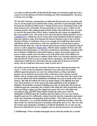 ever chose to fall and suffer all that David did. Hope of restoration ought not to be a 
reason to test the patience of God by breaking any of his commandments. The price 
is always way too high. 
1B. The KJV led many commentators to think that David used saws, iron picks and 
axes to cut the people up in unbelievable cruelty, and other to pass through a kiln to 
be burned to death in terrible torture. Thank God for newer translations that avoid 
such atrocious acts of brutality. He just put them to work as slaves, which was the 
common practice after taking people in battle. Rather than kill them, they were put 
to work for the good of the victors. Henry reading the old version was appalled at 
the scene, and he wrote, “He seems to have been too harsh with his prisoners of war, 
2 Samuel 12:31 . Taking the city by storm, after it had obstinately held out against a 
long and expensive siege, if he had put all whom he found in arms to the sword in 
the heat of battle, it would have been severe enough; but to kill them afterward in 
cold blood, and by cruel tortures, with saws and harrows, tearing them to pieces, 
did not become him who, when he entered upon the government, promised to sing of 
mercy as well as judgment, Psalms 101:1. Had he made examples of those only who 
had abused his ambassadors, or advised or assisted in it, that being a violation of the 
law of nations, it might have been looked upon as a piece of necessary justice for 
terror to other nations; but to be thus severe with all the cities of the children of 
Ammon (that is, the garrisons or soldiers of the cities) was extremely rigorous, and a 
sign that David's heart was not yet made soft by repentance, else the bowels of his 
compassion would not have been thus shut up--a sign that he had not yet found 
mercy, else he would have been more ready to show mercy.” 
1B. Keil is convinced that the cruel form of torture is the valid interpretation. He 
wrote, “. So far as the circumstances themselves are concerned, the cruelties 
inflicted upon the prisoners are not to be softened down, as Daaz and others 
propose, by an arbitrary perversion of the words into a mere sentence to hard 
labour, such as sawing wood, burning bricks, etc. At the same time, the words of the 
text do not affirm that all the inhabitants of Rabbah were put to death in this cruel 
manner. בָּהּ אֲשֶׁר הָעָם (without כּלֹ ) refers no doubt simply to the fighting men that 
were taken prisoners, or at the most to the male population of the acropolis of 
Rabbah, who probably consisted of fighting men only. In doing this, David merely 
retaliated upon the Ammonites the cruelties with which they had treated their foes; 
since according to Amo_1:13 they ripped up women who were with child, and 
according to 1Sa_11:2 their king 
ahash would only make peace with the 
inhabitants of Jabesh upon the condition that the right eye of every one of them 
should be put out. It is sufficiently evident from this, that the Ammonites had aimed 
at the most shameful extermination of the Israelites. “Thus did he unto all the cities 
of the Ammonites,” i.e., to all the fortified cities that resisted the Israelites. After the 
close of this war, David returned to Jerusalem with all the men of war. The war with 
the Syrians and Ammonites, including as it did the Edomitish war as well, was the 
fiercest in which David was ever engaged, and was also the last great war of his life.” 
2. Deffinbaugh, “I have actually had people ask me what the penalty for a certain 
 