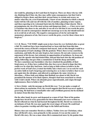 sin would be, planning to do it and then be forgiven. There are those who toy with 
sin, thinking that if they sin, they may suffer some consequences, but that God is 
obliged to forgive them, and thus their eternal future is certain and secure, no 
matter what they do, even if intentionally. I know of one situation in which a church 
leader left his wife and ran off with the wife of another, planning to later repent, 
and then expecting to be welcomed back into the fellowship of that church. This is 
presumptuous sin, sin of the most serious and dangerous kind..........I have never met 
a Christian who chose to sin, and after it was all over felt that it was worth the price. 
David's sin and its consequences should not encourage us to sin, but should motivate 
us to avoid sin at all costs. The negative consequences of sin far outweigh the 
momentary pleasures of sin. Sin is never worth the price, even for those whose sin is 
forgiven.” 
3. F. B. Meyer, “VICTORY might seem to have been for ever forfeited after so great 
a fall. We could not have been surprised had we been told that from this time 
onward the course of David's conquests had stayed. And yet this thought would be a 
misconception of God's dealings with the penitent. Where there is true contrition, 
confession, and faith, He not only forgives, but restores; He not only restores to the 
enjoyment of his favour, but reinstates in opportunities of usefulness. So Jesus not 
only met the apostle who had denied Him, and put him back into the old position of 
happy fellowship, but gave him a commission to feed his sheep and lambs. 
We have sometimes met backsliders who have doubted the possibility of their 
forgiveness; or, if they have realized this, they have never dared to hope that they 
could ever be what they had been. And so long as faith refuses to believe in the 
perfect work of God's love, it must inevitably take a back seat. Let us seek for such 
an entire faith in God's forgiving and restoring love as to dare to believe that we are 
put again into the old place, and allowed to anticipate the same victories as 
aforetime.....When Joab sent tidings that Rabbah was about to fall, David was 
permitted the honour of its final capture, though it had been associated so closely 
with Uriah's death. Where sin abounds grace superabounds, and reigns through 
righteousness. Dare to believe this.” 
4. Steve Zeisler ends his message on David this way: “Let me make a couple of 
observations in conclusion. First, the record suggests that David was never again a 
great king. He had been a remarkable ruler and a brilliant general, but he declined 
in stature from this time forward. 
On the other hand, he grew and deepened as a man of God. Most of the psalms 
people have loved in every generation for three thousand years were written as 
David reflected on what he had learned throughout his life. David was restored as 
an intimate of God. He was once again the sweet singer of Israel. He could lead 
others in genuine worship and offer hope to the failed and broken. 
History does not remember David as a failure. 
either Jews nor Christians, when 
they tell David's story, turn primarily to this account. It was not the center of 
David's life story. He was a man whose life is summarized more by his psalms than 
 