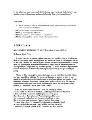 by his failures, a man who wrestled with God, a man who loved God. He is, by any 
standard, one of the greatest and most influential figures in human history.” 
Footnotes 
5 12:14 Masoretic Text; an ancient Hebrew scribal tradition this you have shown 
utter contempt for the LORD 
12:25 Jedidiah means loved by the LORD . 
12:30 Or of Milcom (that is, Molech) 
12:30 That is, about 75 pounds (about 34 kilograms) 
12:31 The meaning of the Hebrew for this clause is uncertain. 
APPE
DIX A 
A BELIEVER'S RESPO
SE TO DEATH based on II Sam. 12:15-23 
By Pastor Glenn Pease 
A young Harvard professor sat in a room once occupied by George Washington. 
He was exceedingly lonely and dejected. He wondered if that great man ever felt as 
he did then. He had lost his wife 3 years before, and had not yet been able to escape 
from the grip of grief. His life seemed to be an empty dream, and though he was 
also a poet he no longer had any heart for poetry. As he sat there looking out of the 
window he realized he had to stop nursing his despondency and get up and get 
going. 
Almost as if he was inspired his poetic began to pour forth lines that lifted him, 
and have since lifted millions. 
o poem ever became so famous so fast. It was 
taught in schools, discussed in pulpits, and on platforms all over the world. It was 
translated into many languages. At one time a poll revealed it to be the favorite 
poem of this nation, and even now it is heard quite often. I want to share just a 
portion of Longfellow's poem, The Psalm Of Life. 
Tell me not, in mournful numbers, Life is but an empty dream! 
For the soul is not dead that slumbers, And things are not what they seem. 
Life is real! Life is earnest! And the grave is not its goal; 
Dust thou art, to dust returnest, Was not spoken of the soul. 

ot enjoyment, and not sorrow, Is our destined end or way; 
But to act, that each tomorrow Finds us further than today. 
Trust no future, howe'er pleasant! Let the dead past bury its dead! 
Act, -act in the living present! Heart within, and God o'erhead! 
Lives of great men all remind us We can make our lives sublime 
 