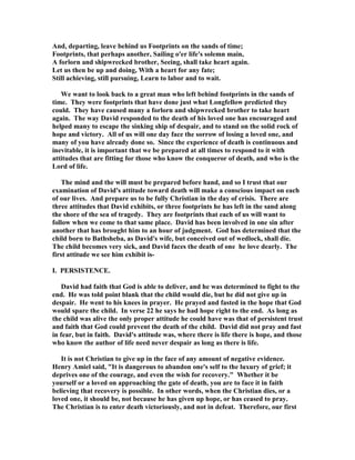 And, departing, leave behind us Footprints on the sands of time; 
Footprints, that perhaps another, Sailing o'er life's solemn main, 
A forlorn and shipwrecked brother, Seeing, shall take heart again. 
Let us then be up and doing, With a heart for any fate; 
Still achieving, still pursuing, Learn to labor and to wait. 
We want to look back to a great man who left behind footprints in the sands of 
time. They were footprints that have done just what Longfellow predicted they 
could. They have caused many a forlorn and shipwrecked brother to take heart 
again. The way David responded to the death of his loved one has encouraged and 
helped many to escape the sinking ship of despair, and to stand on the solid rock of 
hope and victory. All of us will one day face the sorrow of losing a loved one, and 
many of you have already done so. Since the experience of death is continuous and 
inevitable, it is important that we be prepared at all times to respond to it with 
attitudes that are fitting for those who know the conqueror of death, and who is the 
Lord of life. 
The mind and the will must be prepared before hand, and so I trust that our 
examination of David's attitude toward death will make a conscious impact on each 
of our lives. And prepare us to be fully Christian in the day of crisis. There are 
three attitudes that David exhibits, or three footprints he has left in the sand along 
the shore of the sea of tragedy. They are footprints that each of us will want to 
follow when we come to that same place. David has been involved in one sin after 
another that has brought him to an hour of judgment. God has determined that the 
child born to Bathsheba, as David's wife, but conceived out of wedlock, shall die. 
The child becomes very sick, and David faces the death of one he love dearly. The 
first attitude we see him exhibit is- 
I. PERSISTE
CE. 
David had faith that God is able to deliver, and he was determined to fight to the 
end. He was told point blank that the child would die, but he did not give up in 
despair. He went to his knees in prayer. He prayed and fasted in the hope that God 
would spare the child. In verse 22 he says he had hope right to the end. As long as 
the child was alive the only proper attitude he could have was that of persistent trust 
and faith that God could prevent the death of the child. David did not pray and fast 
in fear, but in faith. David's attitude was, where there is life there is hope, and those 
who know the author of life need never despair as long as there is life. 
It is not Christian to give up in the face of any amount of negative evidence. 
Henry Amiel said, It is dangerous to abandon one's self to the luxury of grief; it 
deprives one of the courage, and even the wish for recovery. Whether it be 
yourself or a loved on approaching the gate of death, you are to face it in faith 
believing that recovery is possible. In other words, when the Christian dies, or a 
loved one, it should be, not because he has given up hope, or has ceased to pray. 
The Christian is to enter death victoriously, and not in defeat. Therefore, our first 
 