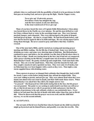 attitude when we confronted with the possibility of death is to be persistence in faith 
that goes on trusting God, and never gives up the fight. Martin Tupper wrote, 

ever give up! If adversity presses, 
Providence wisely has mingled the cup, 
And the best counsel, in all your distresses, 
Is the stout watchword of 
ever give up! 
Many of you have heard the story of Captain Eddie Rickenbacker whose plane 
was forced down in the Pacific on a war mission. He and his men drifted in a raft 
for 8 days without food or water in the scorching tropic sun. They were burned, 
parched, hungry, and exhausted. They were discouraged to the point of despair, 
and had given up hope. All, that is, except Eddie. He had faced death before, and 
now that he faced it again he did so in faith and hope. He was relying upon God to 
bring them through. He never ceased to pray and believe that they would be 
rescued. 
One of the men had a Bible, and he started an evening and morning prayer 
meeting and Bible reading. On the 8th day it looked bad. Some were sick from 
drinking sea water, and some were showing signs of delirium. But Rickenbacker 
continued to pray and believe, for his attitude was like that of David-where there is 
life, there is hope. Death was staring them in the face, but it had not yet conquered. 
After prayer meeting on the 8th day a seagull came out of nowhere and landed on 
Rickenbacker's head. He gently reached up and caught him. Each man had a bite 
of food. They ate even the small bones. Then they used the innards for bait, and 
they caught a mackerel and a speckled sea bass. They were only 6 to 8 inches, but 
no fisherman has ever been happier with a catch as they were. That night a rain 
storm supplied them with drinking water. 
These answers to prayer so changed their attitudes that though they had to drift 
for nearly 2 more weeks before being found, they all had developed faith. They 
were now willing to persist, and not give up. They were almost dead when they were 
found, but almost does not count in death, and their faith made them victors. When 
Rickenbacker was asked how they did it, his simple answer was- 
we prayed. David prayed too with death staring him in the face, but his prayer 
was not granted. The point we are seeking to understand is not that you will never 
die, or that loved ones never will, if you persist in faith and prayer, but that the 
attitude of persistence is the only attitude a believer can consistently have. Every 
believer in God must face the fact of death with faith rather than fear, just as David 
did. When he discovered that his prayer was to no avail, and the child died 
anyway, we see his second attitude. 
II. ACCEPTA
CE. 
The servants of David were fearful that when he found out the child was dead he 
might go hysterical and do himself harm, and possibly even take his own life. This 
 