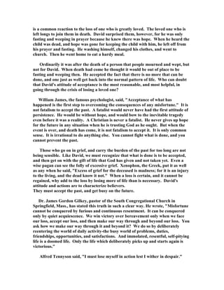 is a common reaction to the loss of one who is greatly loved. The loved one who is 
left longs to join them in death. David surprised them, however, for he was only 
fasting and weeping in prayer because he knew there was hope. When he heard the 
child was dead, and hope was gone for keeping the child with him, he left off from 
his prayer and fasting. He washing himself, changed his clothes, and went to 
church. Then he went home to eat a hardy meal. 
Ordinarily it was after the death of a person that people mourned and wept, but 
not for David. When death had come he thought it would be out of place to be 
fasting and weeping then. He accepted the fact that there is no more that can be 
done, and one just as well get back into the normal pattern of life. Who can doubt 
that David's attitude of acceptance is the most reasonable, and most helpful, in 
going through the crisis of losing a loved one? 
William James, the famous psychologist, said, Acceptance of what has 
happened is the first step to overcoming the consequences of any misfortune. It is 
not fatalism to accept the past. A fatalist would never have had the first attitude of 
persistence. He would be without hope, and would bow to the inevitable tragedy 
even before it was a reality. A Christian is never a fatalist. He never gives up hope 
for the future in any situation when he is trusting God as he ought. But when the 
event is over, and death has come, it is not fatalism to accept it. It is only common 
sense. It is irrational to do anything else. You cannot fight what is done, and you 
cannot prevent the past. 
Those who go on in grief, and carry the burden of the past for too long are not 
being sensible. Like David, we must recognize that what is done is to be accepted, 
and then get on with the gift of life that God has given and not taken yet. Even a 
wise pagan can see the folly of excessive grief. Xenophon, the Greek, put it as well 
as any when he said, Excess of grief for the deceased is madness; for it is an injury 
to the living, and the dead know it not. When a loss is certain, and it cannot be 
regained, why add to the loss by losing more of life than is necessary. David's 
attitude and actions are to characterize believers. 
They must accept the past, and get busy on the future. 
Dr. James Gordon Gilkey, pastor of the South Congregational Church in 
Springfield, Mass., has stated this truth in such a clear way. He wrote, Misfortune 
cannot be conquered by furious and continuous resentment. It can be conquered 
only by quiet acquiescence. We win victory over bereavement only when we face 
our loss, accept our loss, and then make our way through and beyond our loss. You 
ask how we make our way through it and beyond it? We do so by deliberately 
reentering the world of daily activity-the busy world of problems, duties, 
friendships, opportunities, and satisfactions. And immolated, resentful, self-pitying 
life is a doomed life. Only the life which deliberately picks up and starts again is 
victorious. 
Alfred Tennyson said, I must lose myself in action lest I wither in despair. 
 