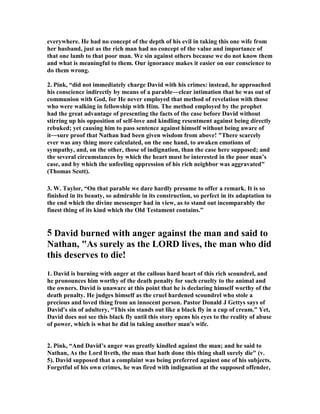 everywhere. He had no concept of the depth of his evil in taking this one wife from 
her husband, just as the rich man had no concept of the value and importance of 
that one lamb to that poor man. We sin against others because we do not know them 
and what is meaningful to them. Our ignorance makes it easier on our conscience to 
do them wrong. 
2. Pink, “did not immediately charge David with his crimes: instead, he approached 
his conscience indirectly by means of a parable―clear intimation that he was out of 
communion with God, for He never employed that method of revelation with those 
who were walking in fellowship with Him. The method employed by the prophet 
had the great advantage of presenting the facts of the case before David without 
stirring up his opposition of self-love and kindling resentment against being directly 
rebuked; yet causing him to pass sentence against himself without being aware of 
it―sure proof that 
athan had been given wisdom from above! "There scarcely 
ever was any thing more calculated, on the one hand, to awaken emotions of 
sympathy, and, on the other, those of indignation, than the case here supposed; and 
the several circumstances by which the heart must be interested in the poor man’s 
case, and by which the unfeeling oppression of his rich neighbor was aggravated" 
(Thomas Scott). 
3. W. Taylor, “On that parable we dare hardly presume to offer a remark. It is so 
finished in its beauty, so admirable in its construction, so perfect in its adaptation to 
the end which the divine messenger had in view, as to stand out incomparably the 
finest thing of its kind which the Old Testament contains.” 
5 David burned with anger against the man and said to 

athan, "As surely as the LORD lives, the man who did 
this deserves to die! 
1. David is burning with anger at the callous hard heart of this rich scoundrel, and 
he pronounces him worthy of the death penalty for such cruelty to the animal and 
the owners. David is unaware at this point that he is declaring himself worthy of the 
death penalty. He judges himself as the cruel hardened scoundrel who stole a 
precious and loved thing from an innocent person. Pastor Donald J Gettys says of 
David's sin of adultery, “This sin stands out like a black fly in a cup of cream.” Yet, 
David does not see this black fly until this story opens his eyes to the reality of abuse 
of power, which is what he did in taking another man's wife. 
2. Pink, “And David’s anger was greatly kindled against the man; and he said to 

athan, As the Lord liveth, the man that hath done this thing shall surely die" (v. 
5). David supposed that a complaint was being preferred against one of his subjects. 
Forgetful of his own crimes, he was fired with indignation at the supposed offender, 
 