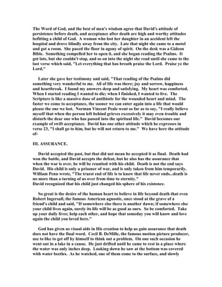 The Word of God, and the best of men's wisdom agree that David's attitude of 
persistence before death, and acceptance after death are high and worthy attitudes 
befitting a child of God. A woman who lost her daughter in an accident left the 
hospital and drove blindly away from the city. Late that night she came to a motel 
and got a room. She paced the floor in agony of spirit. On the desk was a Gideon 
Bible. Something compelled her to open it, and she began reading the Psalms. It 
got late, but she couldn't stop, and so on into the night she read until she came to the 
last verse which said, Let everything that has breath praise the Lord. Praise ye the 
Lord. 
Later she gave her testimony and said, That reading of the Psalms did 
something very wonderful to me. All of life was there; joy and sorrow, happiness 
and heartbreak. I found my answers deep and satisfying. My heart was comforted. 
When I started reading I wanted to die; when I finished, I wanted to live. The 
Scripture is like a massive dose of antibiotic for the wounded heart and mind. The 
faster we come to acceptance, the sooner we can enter again into a life that would 
please the one we lost. 
orman Vincent Peale went so far as to say, I really believe 
myself that when the person left behind grieves excessively it may even trouble and 
disturb the dear one who has passed into the spiritual life. David becomes our 
example of swift acceptance. David has one other attitude which he expresses in 
verse 23, I shall go to him, but he will not return to me. We have here the attitude 
of- 
III. ASSURA
CE. 
David accepted the past, but that did not mean he accepted it as final. Death had 
won the battle, and David accepts the defeat, but he also has the assurance that 
when the war is over, he will be reunited with his child. Death is not the end says 
David. His child is only a prisoner of war, and is only taken from him temporarily. 
William Penn wrote, The truest end of life is to know that life never ends...death is 
no more than a turning of us over from time to eternity. 
David recognized that his child just changed his sphere of his existence. 
So great is the desire of the human heart to believe in life beyond death that even 
Robert Ingersall, the famous American agnostic, once stood at the grave of a 
friend's child and said, If somewhere else there is another dawn; if somewhere else 
your child lives again, surely its life will be as good as ours. So be comforted. Take 
up your daily lives; help each other, and hope that someday you will know and love 
again the child you loved here. 
God has given us visual aids in His creation to help us gain assurance that death 
does not have the final word. Cecil B. DeMille, the famous motion picture producer, 
use to like to get off by himself to think out a problem. On one such occasion he 
went out in a lake in a canoe. He just drifted until he came to rest in a place where 
the water was only inches deep. Looking down he saw at the bottom was covered 
with water beetles. As he watched, one of them come to the surface, and slowly 
 