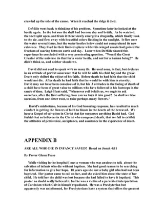 crawled up the side of the canoe. When it reached the ridge it died. 
DeMille went back to thinking of his problem. Sometime later he looked at the 
beetle again. In the hot sun the shell had become dry and brittle. As he watched, 
the shell split open, and from it there slowly emerged a dragonfly, which finally took 
to the air, and flew away with beautiful colors flashing in the sunlight. It flew over 
the water several times, but the water beetles below could not comprehend its new 
existence. They lived in their limited sphere while this winged cousin had gained the 
freedom of soaring between earth and sky. Later when DeMille shared this 
experience he concluded with a very penetrating question. Would the Great 
Creator of the universe do that for a water beetle, and not for a human being? He 
didn't think so, and neither should we. 
David did not need to speak with so many ifs. He used none, in fact, but declares 
in an attitude of perfect assurance that he will be with his child beyond the grave. 
Death only shifted the object of his faith. Before death he had faith that the child 
would not die. After death he had faith that he would be with him in eternity. 
David may not have been conscious of it, but his 3 attitudes in the facing of death of 
a child have been of great value to millions who have followed in his footsteps in the 
sands of time. Leigh Hunt said, Whenever evil befalls us, we ought to ask 
ourselves, after the first suffering, how can we turn it into good? So shall we take 
occasion, from one bitter root, to raise perhaps many flowers. 
David's misfortune, because of his God honoring response, has resulted in much 
comfort in getting the flowers of faith to bloom in the hearts of the bereaved. We 
have a Gospel of salvation in Christ that far surpasses anything David had. God 
forbid that as believers in the Christ who conquered death, that we fail to exhibit 
the attitudes of persistence, acceptance, and assurance in the experience of death. 
APPE
DIX B 
ARE ALL WHO DIE I
 I
FA
CY SAVED? Based on Jonah 4:11 
By Pastor Glenn Pease 
While visiting in the hospital I met a woman who was anxious to talk about the 
salvation of infants who die without baptism. She had good reason to be searching 
for information to give her hope. 18 years ago she lost a baby girl who had not been 
baptized. Her pastor came to call on her, and she asked him about the state of her 
child. He told her the child was lost because she had failed to have it baptized. This 
pastor no doubt really believed it, but he was a victim of a perverted interpretation 
of Calvinism which Calvin himself repudiated. He was a Presbyterian but 
apparently was uninformed, for Presbyterians have a system that offers the greatest 
 