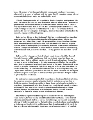 hope. His neglect of his theology led to this woman, and who knows how many 
others, to live in agony of soul and guilt for years. For 15 years this woman grieved 
because she failed to get water put on her babies head. 
Friends finally persuaded her to go hear a Baptist evangelist who spoke on this 
issue. He assured her that her baby was saved. She was happy when I was able to 
give her some Biblical illustrations of salvation without baptism such as David's 
baby by Bathsheba who died on the 7th day. David accepted it and said in II Sam. 
12:23, I will go to him, but he will not return to me. The attitude of David 
indicates his hope of seeing that child again. Another illustration is the thief on the 
cross who was saved without baptism. 
But what has this got to do with Jonah? This last verse in Jonah has played an 
important role in the history of the doctrine of infant salvation. It is the only 
passage we have where God reveals His attitude of love toward heathen children. 
These who could not tell their right from their left hand were innocent helpless 
children, but who would grow up to be bloody warriors. Yet God had compassion 
on them. Many have taken this to prove that God loves all who will die in infancy, 
and will save all such, even of the heathen. The big question has been how He will 
do it. 
Calvin and Servetus agreed that all infants would be saved just like those of 

ineveh. Servetus said it was because God was just and would not damn an 
innocent baby. Calvin said this was heresy for it denied original sin. He said they 
can only be saved by God's grace. Servetus was prosecuted before the assembly 
where he was condemned as a heretic and burned at the stake. In theology it is not 
enough to be right, you must be right in the way you arrive at your conclusion, or 
you are still wrong. It cost Servetus his life because he arrived by the wrong road. 
I agree with Calvin that grace alone is the basis for infant salvation, but it is a poor 
exhibition of grace on the part of men to kill their opponents who disagree on how 
to get to the same conclusion. 
On no issue has man proven his folly more than on this issue of infant salvation. 
On numerous occasions men have implied that it is up to them and not God to 
decide the matter. Some have decided to damn them, and others have decided to 
save them. At one council, after long debate, they voted that all who die in infancy 
will be saved. One man on the council, who saw the folly of voting on this as 
business, brought his point home by standing and moving that this be made 
retroactive to take in all those who died before the vote was cast. 
The intricate arguments of theologians on this matter are not without great 
value, however, for they can lay a solid foundation for our belief. In the hour of 
crisis one cannot quote Calvin or anyone else's theology, but can only assure the 
grieving of God's love and mercy. But unless that consolation has a sure foundation 
in Scripture and theology, it is nothing more than deception, and so it is worth the 
time to go deeper into this matter to prepare ourselves as messengers of comfort. 
 