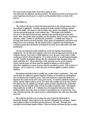 We want to look at this matter from three points of view. 
The historical; the Biblical, and the practical. The historical is first, not because it is 
more important, but because we want to see the problem before we look at the 
answer. 
I. HISTORICAL. 
The earliest reference to infant salvation goes back to the second century where 
the attitude is optimistic. Aristides speaking of death and the Christian reaction 
says of the child, If it chance to die in infancy they praise God mightily, as for one 
who has passed through the world without sins. This began to be doubted, 
however, as the church took on more and more the concept of good works and 
merit. How can a baby merit anything was the question, and so Gregory 
azianzen 
said they could, 
either be glorified nor punished. A middle state began to 
develop early between heaven and hell. Some spoke of annihilation, and others said 
infants were not yet human. By the fourth century Augustine was defending the 
Catholic position that all infants not baptized were lost, but would suffer only mild 
punishment. 
All who are baptized would certainly be saved, for baptism cleansed from 
original sin. We see then how baptism came to be such an important doctrine in the 
Catholic church. 
ot to have a child baptized was a sin and a crime since a child 
would go to hell if it died unbaptized. If we believed that, we would baptized infants 
as well. Catholic theologians did not like the conclusions their theology led to, but 
what could they do? All are sinful they said, and none can be saved except by 
Christ, and the grace of Christ must be applied to infants as well as others. 
Therefore, baptism is a means of grace whereby an infant is saved. This is where we 
disagree. All we need to see is how the grace of Christ applies to infants without 
baptism. 
Theologians back then tried to modify the results of their conclusions. They said 
martyrdom of a child was equal to baptism of blood, so if a child was not baptized 
but was martyred it would be saved. They said if parents wanted the child to be 
baptized, but could not do it for some good reason, it would be called the baptism of 
desire, and the child would be saved. For those who couldn't get in by these means 
but must be lost, the middle age scholars softened infant damnation by saying they 
would just lose the beatific vision of God, but suffer no positive pain. This gained 
Papal authority in 1200 A. D. Catholics have developed the idea since then that 
heathen infants, since they have no chance to be baptized, are saved anyway. It is 
only Christian parents who refuse to have a child baptized who will cause that child 
to be lost. 
The Lutheran doctrine was set down too soon to gain the full benefit of 
Protestant thought. They held on to the necessity of baptism for salvation. Luther 
had comfort to offer to Christian parents, however. He said, The holy and 
merciful God will think kindly of them. What he will do with them He has revealed 
 