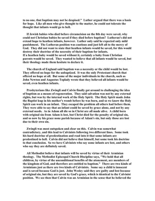 to no one, that baptism may not be despised. Luther argued that there was a basis 
for hope. Like all men who give thought to the matter, he could not tolerate the 
thought that infants would go to hell. 
If Jewish babies who died before circumcision on the 8th day were saved, why 
could not Christian babies be saved if they died before baptism? Lutheran's did not 
extend hope to heathen infants, however. Luther only said he expected only mild 
punishment. The Lutheran position was cautious and just left all to the mercy of 
God. They did not want to state that heathen infants would be saved, for this would 
destroy their doctrine of the necessity of their baptism for infants. 
If a heathen baby would be saved without it, certainly a baby from Christian 
parents would be saved. They wanted to believe that all infants would be saved, but 
their theology made them hesitate to declare it. 
The church of England said baptism was a necessity or the child would be lost. 
They offered no hope for the unbaptized. It was the only Protestant church that 
offered no hope at all. But some of the major individuals in the church, such as 
John 
ewton and Augustus Toplady wrote that they believed all infants would be 
saved, even heathen infants. 
Presbyterians like Zwingli and Calvin finally got around to challenging the idea 
of baptism as a means of regeneration. They said salvation was not by any external 
rights, but was by the internal work of the Holy Spirit. The Holy Spirit made John 
the Baptist leap in his mother's womb before he was born, and so we know the Holy 
Spirit can work in an infant. They escaped the problem all others had before them. 
They were able to say that an infant could be saved by grace alone, and not by any 
external needs. As in Adam all die so in Christ are all made alive. A child born 
with original sin from Adam is lost, but Christ died for the penalty of original sin, 
and so now by his grace none parish because of Adam's sin, but only those are lost 
due to their own sin. 
Zwingli was most outspoken and clear on this. Calvin was somewhat 
contradictory, and this lead to Calvinists following two different lines. Some took 
his hard doctrine of predestination and read into it that some infants are 
predestined to hell. Calvin did not believe that himself, but some took his doctrine 
to that conclusion. So we have Calvinists who say some infants are lost, and others 
who say they are definitely saved. 
All Methodist believe that infants will be saved by virtue of their Arminian 
theology. The Methodist Episcopal Church Discipline says, We hold that all 
children, by virtue of the unconditional benefits of the atonement, are members of 
the kingdom of God, and therefore are entitled to baptism. There are two kinds of 
Arminians just as there are two kinds of Calvinists. Some say a child is innocent 
and is saved because God is just. John Wesley said they are guilty and lost because 
of original sin, but they are saved by God's grace, which is identical to the Calvinist 
position. We see then that Calvin was an Arminian in the sense that he believed the 
 
