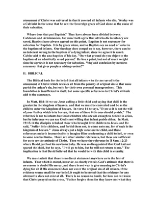 atonement of Christ was universal in that it covered all infants who die. Wesley was 
a Calvinist in the sense that he saw the Sovereign grace of God alone as the cause of 
their salvation. 
Where does that put Baptists? They have always been divided between 
Calvinism and Arminianism, but since both agree that all who die in infancy are 
saved, Baptists have always agreed on this point. Baptism is not necessary for 
salvation for Baptists. It is by grace alone, and so Baptists see no need or value in 
the baptism of infants. Our theology does compel us to say, however, there can be 
no inherent wrong in the baptism of a dying infant, since we agree it is saved. 
Calvin said to the ana-baptists of his day, On what ground do you object to the 
baptism of an admittedly saved person? He has a point, but not of much weight 
since he agrees it is not necessary for salvation. Why add confusion by needless 
ceremony that gives people a misimpression? 
II. BIBLICAL 
The Biblical basis for the belief that all infants who die are saved is the 
atonement of Christ which releases all from the penalty of original sin so that none 
parish for Adam's sin, but only for their own personal transgressions. This 
foundation is insufficient in itself, but some specific references to Christ's attitude 
add to the assurance. 
In Matt. 18:1-14 we see Jesus calling a little child and saying that child is the 
greatest in the kingdom of heaven, and that we must be converted and be as the 
child to enter the kingdom of heaven. In verse 14 he says, Even so it is not the will 
of your Father which is in heaven, that one of these little ones should perish. The 
reference is not to infants but small children who are old enough to believe in Jesus, 
but by inference we can say God is not willing that infant perish either. In Matt. 
19:13-14 the disciples rebuked those who brought little children to Jesus, and He 
said, Suffer little children, and forbid them not, to come unto me, for of such is the 
kingdom of heaven. Jesus always put a high value on the child, and these 
references make it inconceivable to imagine Him condemning a child to hell, or even 
to some neutral limbo. There are other similar references, but these are sufficient 
for us to see the attitude of Christ. Then we have the reference in II Sam. 12:23 
where David just lost his newborn baby. He was so disappointed that God had not 
spared the child, but he says, I will go to him, but he will not return to me. The 
implication is that David believed that he would be with this child in eternity. 
We must admit that there is no direct statement anywhere as to the fate of 
infants. That which is stated, however, so clearly reveals God's attitude that there is 
no reason to doubt His mercy, and there is not way to give meaning to Christ's 
dying for all if His atonement does not cover the original sin of all infants. If the 
evidence seems small for our belief, it ought to be noted that the evidence for any 
alternative does not exist at all. There is no reason to doubt, for how can we know 
that Christ prayed on the cross, Father forgive them for they know not what they 
 