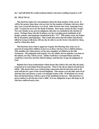 do, and still think He would condemn infants who know nothing of good or evil? 
III. PRACTICAL 
This doctrine makes for real optimism about the final number of the saved. It 
will be far greater than those who are lost, for the number of infants who have died 
may even exceed all who have ever lived. John 
ewton who wrote Amazing Grace 
said, I cannot be sorry for the death of infants. How many storms do they escape! 

or can I doubt, in my private judgment, that they are included in the election of 
grace. Perhaps those who die in infancy are the exceeding great multitude of all 
people, nations, and languages mentioned in Rev. 7:9. This makes sense, for babies 
die in all nations and languages. This would also mean that the babies that Herod 
killed in trying to kill Jesus will one day be able to see the Savior who died for them, 
and for whom they died. 
This doctrine turns what is apparent tragedy into blessing since none are so 
assured of seeing their children in heaven as those who have lost a child in infancy. 
This modifies the whole picture of the mass slaughter of children in the Old 
Testament. The judgment and tragedy were for adults, but no injustice was done to 
the infants, for they will be saved. Adults would have corrupted them and they 
would have been lost, but they died in infancy and thereby escape the judgment of 
God. 
Baptists have been traducianists which means they believe the soul, like the body, 
is passed on to each infant from the parents. That is why all are depraved and born 
sinful. This means that even a miscarriage represents and eternal soul, and so all 
such will also be a part of the eternal kingdom. This means even the folly and evil of 
abortion does not destroy a soul, even though it takes a life. If all infants are saved, 
then all aborted fetuses will be a part of the multitude in heaven. This doctrine is a 
great comfort to all who have lost a child. It is our obligation to give this hope to all 
who have suffered such a loss. 

