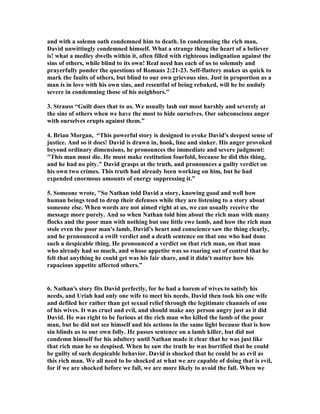 and with a solemn oath condemned him to death. In condemning the rich man, 
David unwittingly condemned himself. What a strange thing the heart of a believer 
is! what a medley dwells within it, often filled with righteous indignation against the 
sins of others, while blind to its own! Real need has each of us to solemnly and 
prayerfully ponder the questions of Romans 2:21-23. Self-flattery makes us quick to 
mark the faults of others, but blind to our own grievous sins. Just in proportion as a 
man is in love with his own sins, and resentful of being rebuked, will he be unduly 
severe in condemning those of his neighbors.” 
3. Strauss “Guilt does that to us. We usually lash out most harshly and severely at 
the sins of others when we have the most to hide ourselves. Our subconscious anger 
with ourselves erupts against them.” 
4. Brian Morgan, “This powerful story is designed to evoke David's deepest sense of 
justice. And so it does! David is drawn in, hook, line and sinker. His anger provoked 
beyond ordinary dimensions, he pronounces the immediate and severe judgment: 
"This man must die. He must make restitution fourfold, because he did this thing, 
and he had no pity." David grasps at the truth, and pronounces a guilty verdict on 
his own two crimes. This truth had already been working on him, but he had 
expended enormous amounts of energy suppressing it.” 
5. Someone wrote, "So 
athan told David a story, knowing good and well how 
human beings tend to drop their defenses while they are listening to a story about 
someone else. When words are not aimed right at us, we can usually receive the 
message more purely. And so when 
athan told him about the rich man with many 
flocks and the poor man with nothing but one little ewe lamb, and how the rich man 
stole even the poor man's lamb, David's heart and conscience saw the thing clearly, 
and he pronounced a swift verdict and a death sentence on that one who had done 
such a despicable thing. He pronounced a verdict on that rich man, on that man 
who already had so much, and whose appetite was so roaring out of control that he 
felt that anything he could get was his fair share, and it didn't matter how his 
rapacious appetite affected others.” 
6. 
athan's story fits David perfectly, for he had a harem of wives to satisfy his 
needs, and Uriah had only one wife to meet his needs. David then took his one wife 
and defiled her rather than get sexual relief through the legitimate channels of one 
of his wives. It was cruel and evil, and should make any person angry just as it did 
David. He was right to be furious at the rich man who killed the lamb of the poor 
man, but he did not see himself and his actions in the same light because that is how 
sin blinds us to our own folly. He passes sentence on a lamb killer, but did not 
condemn himself for his adultery until 
athan made it clear that he was just like 
that rich man he so despised. When he saw the truth he was horrified that he could 
be guilty of such despicable behavior. David is shocked that he could be as evil as 
this rich man. We all need to be shocked at what we are capable of doing that is evil, 
for if we are shocked before we fall, we are more likely to avoid the fall. When we 
 