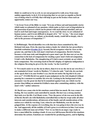 think we could never be so evil, we are not prepared to walk away from some 
sudden opportunity to do it. It is in knowing that we are just as capable as David 
was of doing what is evil folly that will help us put on the brakes when such an 
opportunity comes our way. 
7. In Great Texts of the Bible we read, "It is one of those sad and lamentable stories 
which make us ashamed of our passions, which make us feel a sort of degradation in 
the possession of powers which can be potent with such infernal mischief, and can 
lead to such foul and tragic consequences. As we read the story we are ashamed of 
human nature, and it is not difficult to despair of it. " If," we say, " the sweet singer 
of Israel, a man so true, so valiant, so heroically manly, could fall so deeply, who is 
safe in the presence of temptation ? " 
8. Deffinbaugh, “David identifies two evils that have been committed by this 
fictional rich man. First, the man has stolen a lamb, for which the law prescribed a 
fourfold restitution (Exodus 22:1). Second, David recognizes what he views as the 
greater sin, and that is the rich man's total lack of compassion. David is furious 
because a rich man stole and slaughtered a poor man's pet. He does not yet see the 
connection to his lack of compassion for stealing a poor man's beloved companion, 
Uriah's wife, Bathsheba. The slaughtering of Uriah is most certainly an act which 
lacks compassion. The crowning touch in David's display of righteous indignation is 
the religious flavoring he gives it by the words, “as the Lord lives” 
9. “It is much easier to see the sin in others, than it is to see the sin in our own lives. I 
am reminded of Jesus' words in Matthew 7:3 when he said, "And why do you look 
at the speck that is in your brother's eye, but do not notice the log that is in your 
own eye?" (
ASB) David was quick to pass judgment on the rich shepherd without 
pausing for a moment to consider his own sin. Lurking in the background of this 
encounter was the great sin that he'd committed against God, one which was far 
greater than killing an animal-he'd killed a man after committing adultery with the 
man's wife.” author unknown 
10. David was a man who let his emotions control him too much. He was a man of 
feeling. He was sensitive and controlled by moods. His lust was a strong emotion 
that took over his life. Carl Haak wrote, “
ow the power of sin was seen in the life 
of David. David's sin with Bathsheba controlled him so that he swept aside all other 
interests and considerations, all interests of his family and all considerations of the 
nation over which he was king. Lust, when he saw Bathsheba, was the sin that 
gripped him. At the expense of everything else, he was going to have his own way in 
sin. And apparently all the nobility of God's grace is overthrown in him. Lust seems 
to make a different man out of him.” 
ow we see him in an angry rage ready to 
have a man killed for stealing a lamb. It was over kill because David let his emotions 
determine his actions. Emotions are wonderful for producing poetry, and in fighting 
 
