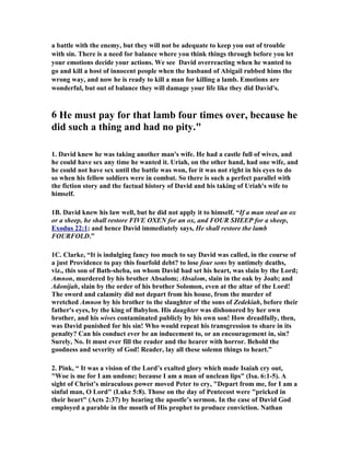 a battle with the enemy, but they will not be adequate to keep you out of trouble 
with sin. There is a need for balance where you think things through before you let 
your emotions decide your actions. We see David overreacting when he wanted to 
go and kill a host of innocent people when the husband of Abigail rubbed hims the 
wrong way, and now he is ready to kill a man for killing a lamb. Emotions are 
wonderful, but out of balance they will damage your life like they did David's. 
6 He must pay for that lamb four times over, because he 
did such a thing and had no pity." 
1. David knew he was taking another man's wife. He had a castle full of wives, and 
he could have sex any time he wanted it. Uriah, on the other hand, had one wife, and 
he could not have sex until the battle was won, for it was not right in his eyes to do 
so when his fellow soldiers were in combat. So there is such a perfect parallel with 
the fiction story and the factual history of David and his taking of Uriah's wife to 
himself. 
1B. David knew his law well, but he did not apply it to himself. “If a man steal an ox 
or a sheep, he shall restore FIVE OXE for an ox, and FOUR SHEEP for a sheep, 
Exodus 22:1; and hence David immediately says, He shall restore the lamb 
FOURFOLD.” 
1C. Clarke, “It is indulging fancy too much to say David was called, in the course of 
a just Providence to pay this fourfold debt? to lose four sons by untimely deaths, 
viz., this son of Bath-sheba, on whom David had set his heart, was slain by the Lord; 
Amnon, murdered by his brother Absalom; Absalom, slain in the oak by Joab; and 
Adonijah, slain by the order of his brother Solomon, even at the altar of the Lord! 
The sword and calamity did not depart from his house, from the murder of 
wretched Amnon by his brother to the slaughter of the sons of Zedekiah, before their 
father's eyes, by the king of Babylon. His daughter was dishonored by her own 
brother, and his wives contaminated publicly by his own son! How dreadfully, then, 
was David punished for his sin! Who would repeat his transgression to share in its 
penalty? Can his conduct ever be an inducement to, or an encouragement in, sin? 
Surely, 
o. It must ever fill the reader and the hearer with horror. Behold the 
goodness and severity of God! Reader, lay all these solemn things to heart.” 
2. Pink, “ It was a vision of the Lord’s exalted glory which made Isaiah cry out, 
Woe is me for I am undone; because I am a man of unclean lips (Isa. 6:1-5). A 
sight of Christ’s miraculous power moved Peter to cry, Depart from me, for I am a 
sinful man, O Lord (Luke 5:8). Those on the day of Pentecost were pricked in 
their heart (Acts 2:37) by hearing the apostle’s sermon. In the case of David God 
employed a parable in the mouth of His prophet to produce conviction. 
athan 
 