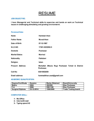RESUME
JOB OBJECTIVE:
I have Managerial and Technical skills to supervise and hands on work on Technical
issues in challenging,stimulating and growing environmenrt.
Persional Data:
Name Hammad khan
Father Name Murad khan
Date of Birth 07-12-1987
N.I.C.NO 17301-5253952-5
Domicile Peshawar
Marital Status Married
Nationality Pakistani
Religion Islam
Present Address Mohallah Aftezia Regi Peshawar Tehsil & District
Peshawar.
Cell No 03015952059
Email address hammadkhan.cssd@gmail.com
ACADEMIC QUALIFICATION:
Degree/Certificate Session Marks Obtained Board/University
Matric 2004 392/850 Bise Peshawar
F.A 2006 556/1100 Bise Peshawar
Surgical Diploma 23-12-2014 1590/2000 Trade Testing board.
COMPUTER SKILL:
1- Ms Office
2- Internet/E-mail
3- Typing speed 42
 