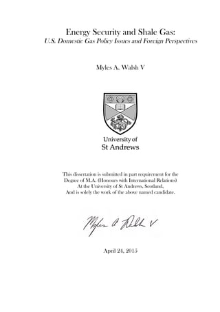 Energy Security and Shale Gas:
U.S. Domestic Gas Policy Issues and Foreign Perspectives
Myles A. Walsh V
This dissertation is submitted in part requirement for the
Degree of M.A. (Honours with International Relations)
At the University of St Andrews, Scotland,
And is solely the work of the above named candidate.
April 24, 2015
 
