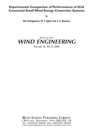 Experimental Comparison of Performances of Grid
Connected Small Wind Energy Conversion Systems
by
Md. Arifujjaman, M. T. Iqbal and J. E. Quaicoe
REPRINTED FROM
WIND ENGINEERING
VOLUME 34, NO. 6, 2010
MULTI-SCIENCE PUBLISHING COMPANY
5 WATES WAY • BRENTWOOD • ESSEX CM15 9TB • UK
TEL: +44(0)1277 224632 • FAX: +44(0)1277 223453
E-MAIL: mscience@globalnet.co.uk • WEB SITE: www.multi-science.co.uk
 