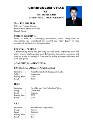 CURRICULUM VITAE
OF
Md. Shahab Uddin
Mob: 01722-072343, 01915-875661
MAILING ADDRESS:
C/O: Md. Tofazzal Hossain
Sharsha Road, House No # H33
Ishurdi, Pabna.
CARRER OBJETIVE:
Intend to work in a challenging environment, where strong sense of
responsibility and commitment are required, and where dignity of work
provides job satisfaction in the organization.
PERSONAL PROFILE
A hard-working person who gets along well with people and has the desire and
ability to meet challenges that arise. Information, immensely observation and
adaptive to new technologies. Possesses the ability to manage situations and
work with group.
ACADEMIC QUALIFICATION:
BBA (Bachelor of Business Administration)
Institution : Asian University of Bangladesh (AUB).
Subject : Accounting
Passing Year : 2011
Result : 3.023
H.S.C
Institution : Sara Marwari High School & College
Group : Commerce
Board : Rajshahi
Passing Year : 2005
Result : 2.40
S.S.C
Institution : Sara Marwari HIgh School
Group : Science
Board : Rajshahi
Passing Year : 2002
Result : 2.63.
 