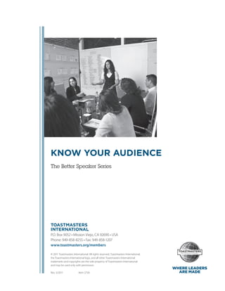 KNOW YOUR AUDIENCE
The Better Speaker Series




TOASTMASTERS
INTERNATIONAL
P.O. Box 9052 • Mission Viejo, CA 92690 • USA
Phone: 949-858-8255 • Fax: 949-858-1207
www.toastmasters.org/members

© 2011 Toastmasters International. All rights reserved. Toastmasters International,
the ­ oastmasters International logo, and all other Toastmasters International
     T
t
­ rademarks and copyrights are the sole property of Toastmasters International
and may be used only with permission.
                                                                                      WHERE LEADERS
Rev. 5/2011    	  Item 275A                                                             ARE MADE
 