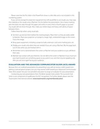 Please note that the first slide in the PowerPoint show is a title slide and is not included in this
numbering system.
    If you cannot arrange for projection equipment but still would like to use visuals, you may copy
the material on the visuals onto a flipchart. Do this before the presentation. Use a heavy marking
pen that does not seep through the paper, and write on every third or fourth page so succeed-
ing visuals will not show through. Also, make your letters large and heavy with plenty of space
between them.
    Follow these tips when using visual aids:

   Set them up and test them before the meeting begins. Place them so they are easily visible
     to listeners. Place your projector so it projects a large, high, undistorted image on the screen.
     Focus the image.
   Bring spare equipment, including a projector bulb, extension cord, extra marking pens, etc.
   Display your visuals only when they are needed. If you are using a flipchart, flip the page back
     out of view when you are finished with it.
   Remember not to stand between the screen or flipchart and your audience or you will block
     their view.
   Maintain eye contact with your listeners. Do not talk to the screen or flipchart. If you must turn
     your back to point out something, pause as you point it out, and then resume speaking only
     after you are once again facing your audience.

EVALUATION AND THE ADVANCED COMMUNICATOR SILVER (ACS) AWARD
Because this is an outlined presentation, for presenting it you will not receive credit toward com-
pleting a manual speech project, but you may receive credit toward your Advanced Communicator
Silver (ACS) award. Ask your vice president education to assign an evaluator for your presentation.
    Conducting any two presentations from The Better Speaker Series and/or The Successful Club
Series is one component of qualification for ACS recognition. For further details, please view the
Toastmasters International website: www.toastmasters.org/membereducation.




                                                                                   THE BETTER SPEAKER SERIES 4 KNOW YOUR AUDIENCE   3
 